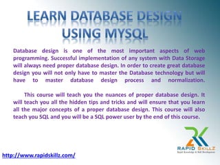 Database design is one of the most important aspects of web
programming. Successful implementation of any system with Data Storage
will always need proper database design. In order to create great database
design you will not only have to master the Database technology but will
have to master database design process and normalization.
This course will teach you the nuances of proper database design. It
will teach you all the hidden tips and tricks and will ensure that you learn
all the major concepts of a proper database design. This course will also
teach you SQL and you will be a SQL power user by the end of this course.
http://www.rapidskillz.com/
 