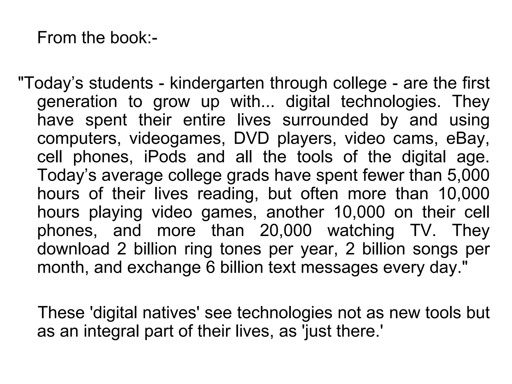 From the book:- "Today’s students - kindergarten through college - are the first generation to grow up with... digital technologies. They have spent their entire lives surrounded by and using computers, videogames, DVD players, video cams, eBay, cell phones, iPods and all the tools of the digital age. Today’s average college grads have spent fewer than 5,000 hours of their lives reading, but often more than 10,000 hours playing video games, another 10,000 on their cell phones, and more than 20,000 watching TV. They download 2 billion ring tones per year, 2 billion songs per month, and exchange 6 billion text messages every day." These 'digital natives' see technologies not as new tools but as an integral part of their lives, as 'just there.' 
