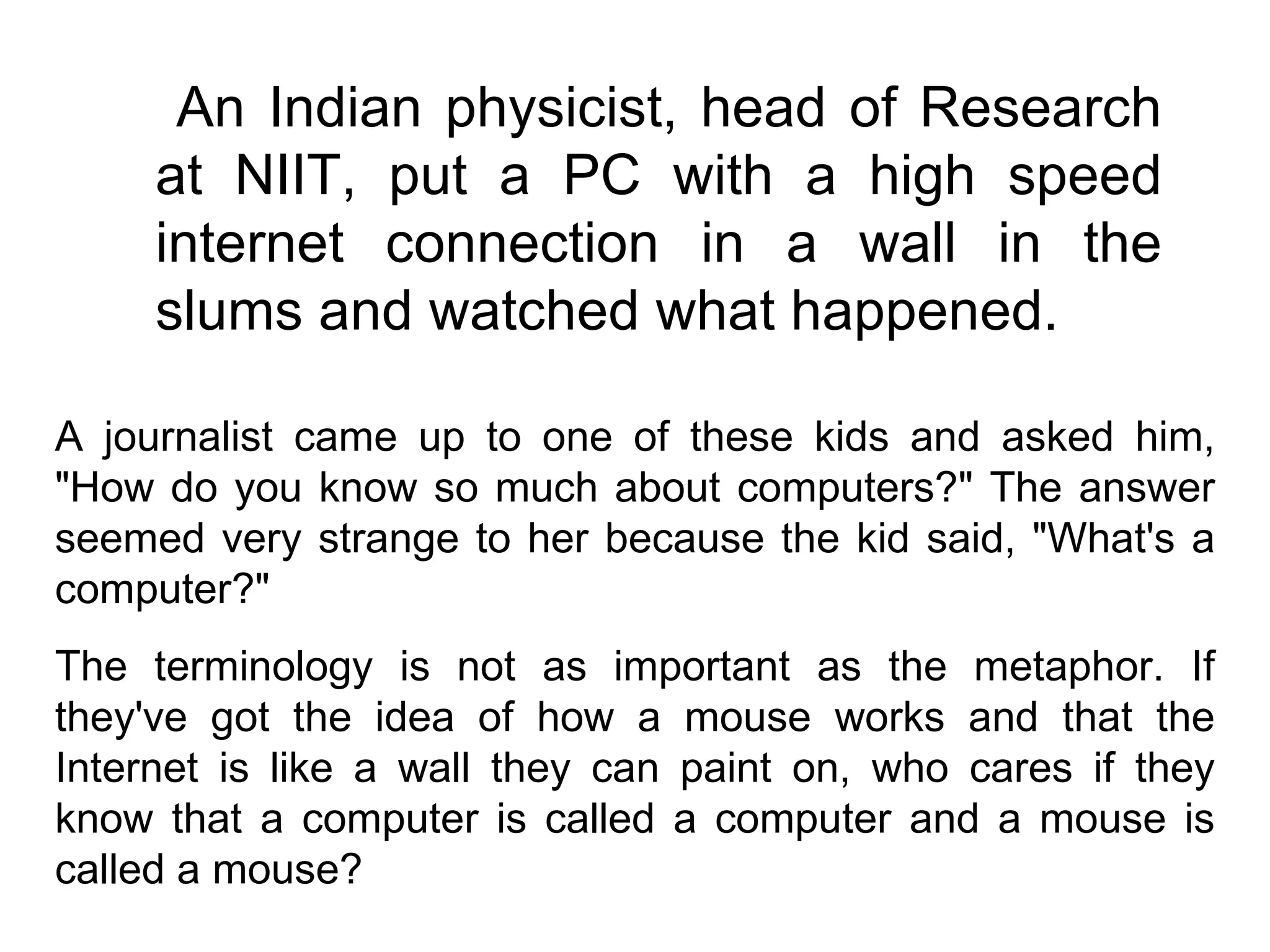 An Indian physicist, head of Research at NIIT, put a PC with a high speed internet connection in a wall in the slums and watched what happened.  A journalist came up to one of these kids and asked him, "How do you know so much about computers?" The answer seemed very strange to her because the kid said, "What's a computer?"  The terminology is not as important as the metaphor. If they've got the idea of how a mouse works and that the Internet is like a wall they can paint on, who cares if they know that a computer is called a computer and a mouse is called a mouse?  
