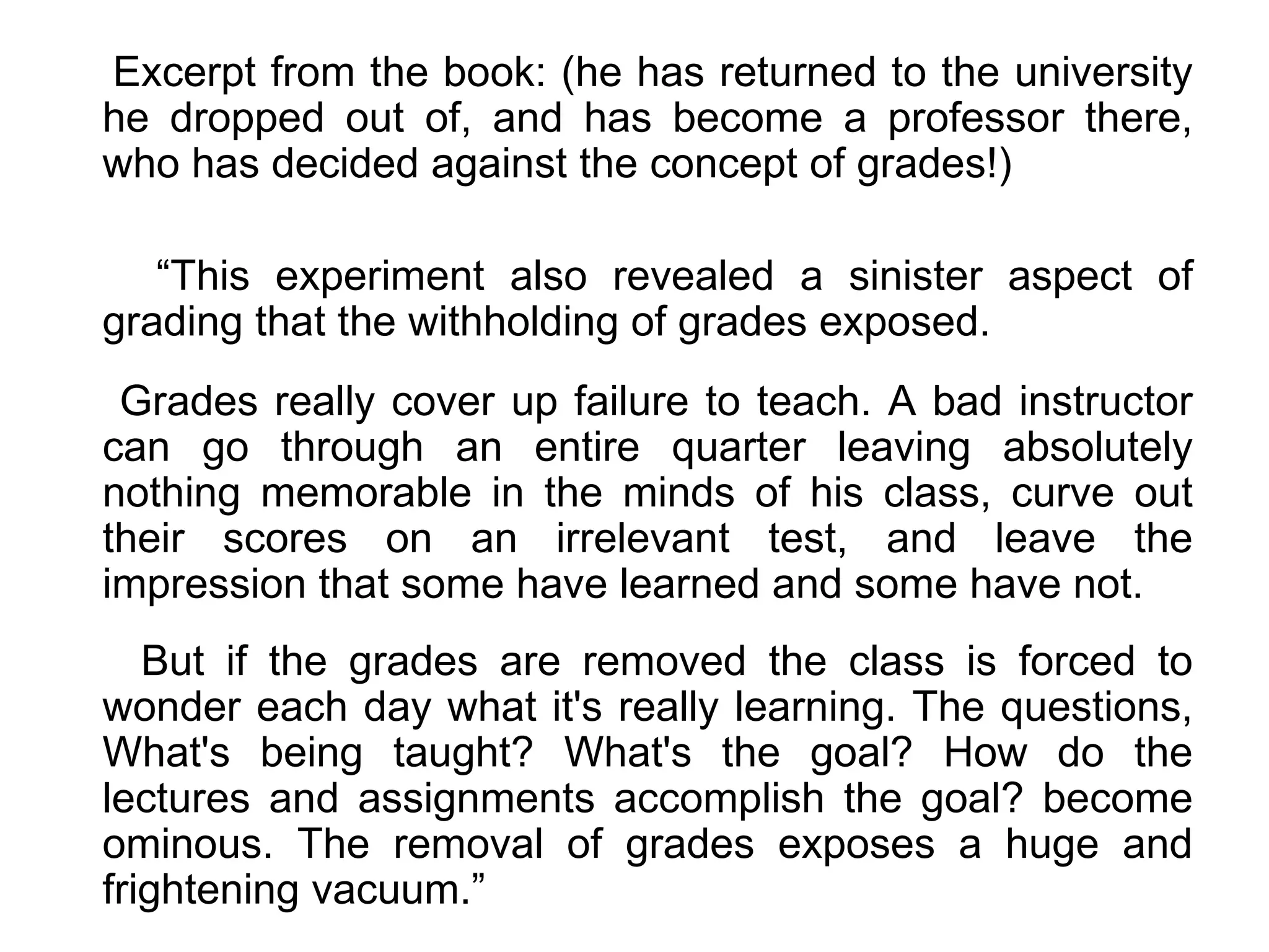 Excerpt from the book: (he has returned to the university he dropped out of, and has become a professor there, who has decided against the concept of grades!) “ This experiment also revealed a sinister aspect of grading that the withholding of grades exposed. Grades really cover up failure to teach. A bad instructor can go through an entire quarter leaving absolutely nothing memorable in the minds of his class, curve out their scores on an irrelevant test, and leave the impression that some have learned and some have not.  But if the grades are removed the class is forced to wonder each day what it's really learning. The questions, What's being taught? What's the goal? How do the lectures and assignments accomplish the goal? become ominous. The removal of grades exposes a huge and frightening vacuum.”  