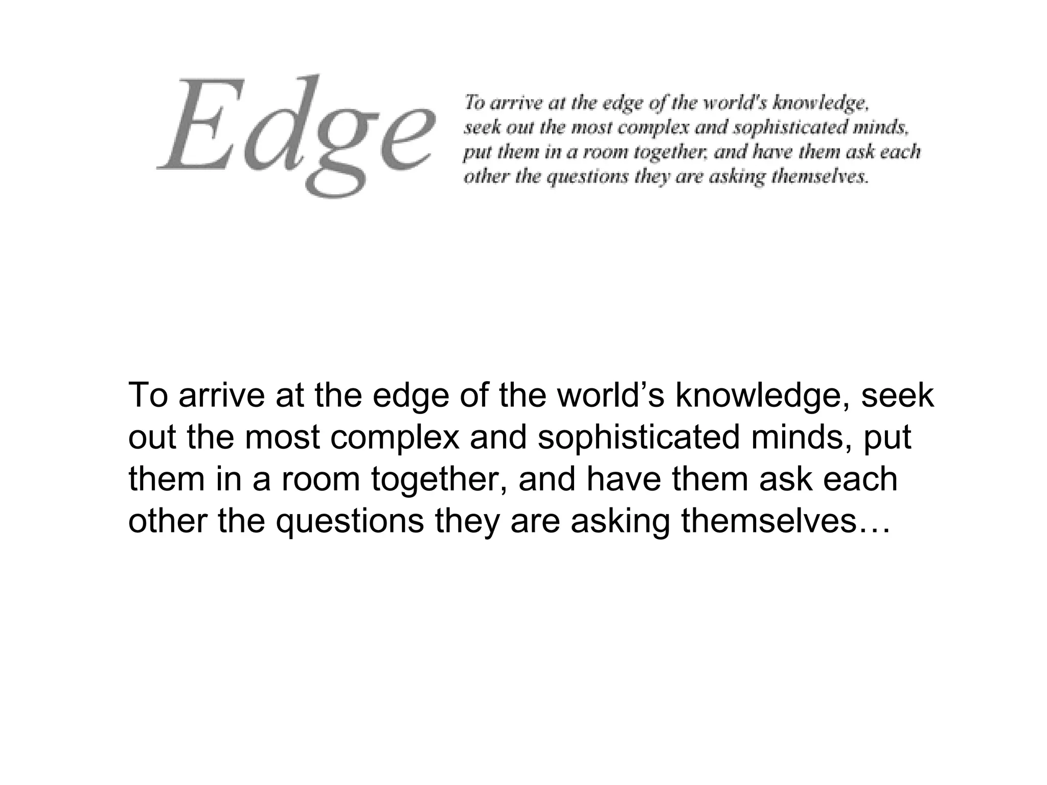 To arrive at the edge of the world’s knowledge, seek out the most complex and sophisticated minds, put them in a room together, and have them ask each other the questions they are asking themselves… 