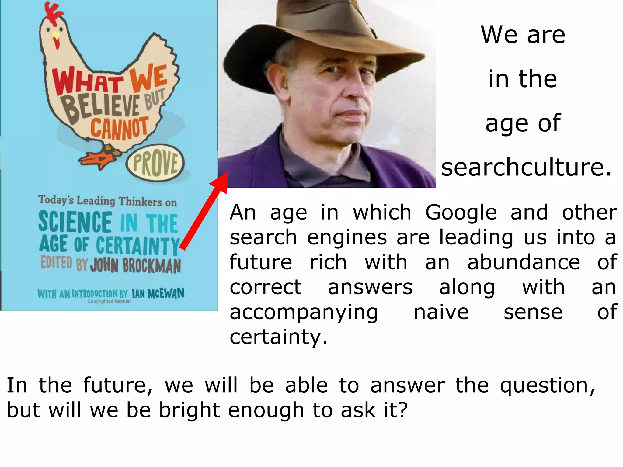 An age in which Google and other search engines are leading us into a future rich with an abundance of correct answers along with an accompanying naive sense of certainty.  In the future, we will be able to answer the question, but will we be bright enough to ask it? We are  in the  age of  searchculture. 
