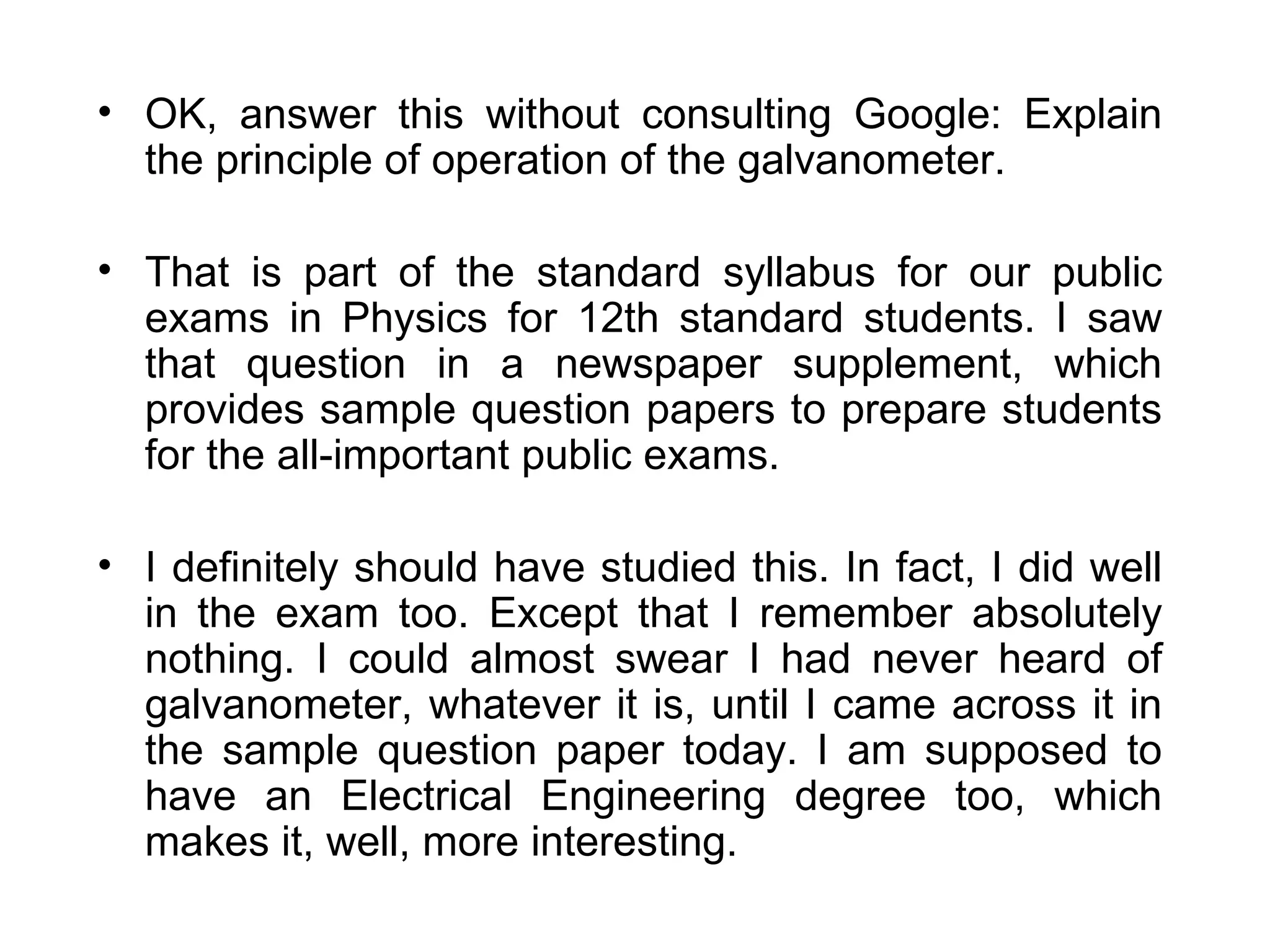 OK, answer this without consulting Google: Explain the principle of operation of the galvanometer. That is part of the standard syllabus for our public exams in Physics for 12th standard students. I saw that question in a newspaper supplement, which provides sample question papers to prepare students for the all-important public exams. I definitely should have studied this. In fact, I did well in the exam too. Except that I remember absolutely nothing. I could almost swear I had never heard of galvanometer, whatever it is, until I came across it in the sample question paper today. I am supposed to have an Electrical Engineering degree too, which makes it, well, more interesting. 