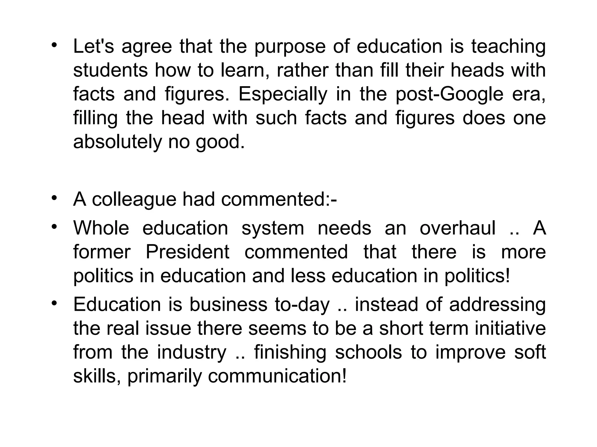 Let's agree that the purpose of education is teaching students how to learn, rather than fill their heads with facts and figures. Especially in the post-Google era, filling the head with such facts and figures does one absolutely no good. A colleague had commented:- Whole education system needs an overhaul .. A former President commented that there is more politics in education and less education in politics!  Education is business to-day .. instead of addressing the real issue there seems to be a short term initiative from the industry .. finishing schools to improve soft skills, primarily communication! 