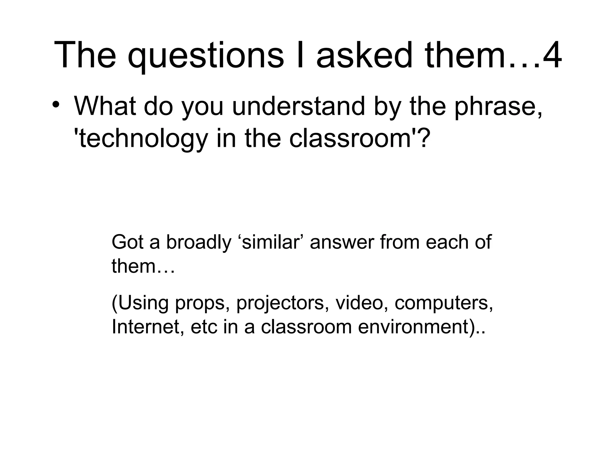 The questions I asked them…4 What do you understand by the phrase, 'technology in the classroom'?  Got a broadly ‘similar’ answer from each of them…  (Using props, projectors, video, computers, Internet, etc in a classroom environment).. 