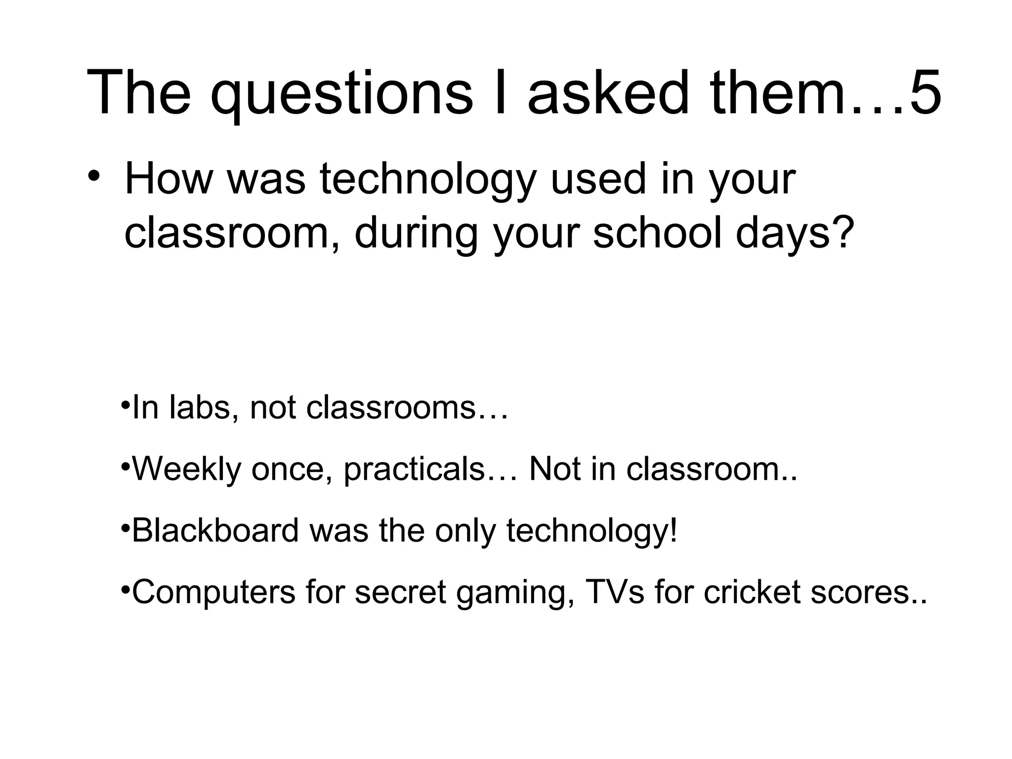 The questions I asked them…5 How was technology used in your classroom, during your school days?  In labs, not classrooms… Weekly once, practicals… Not in classroom.. Blackboard was the only technology! Computers for secret gaming, TVs for cricket scores.. 