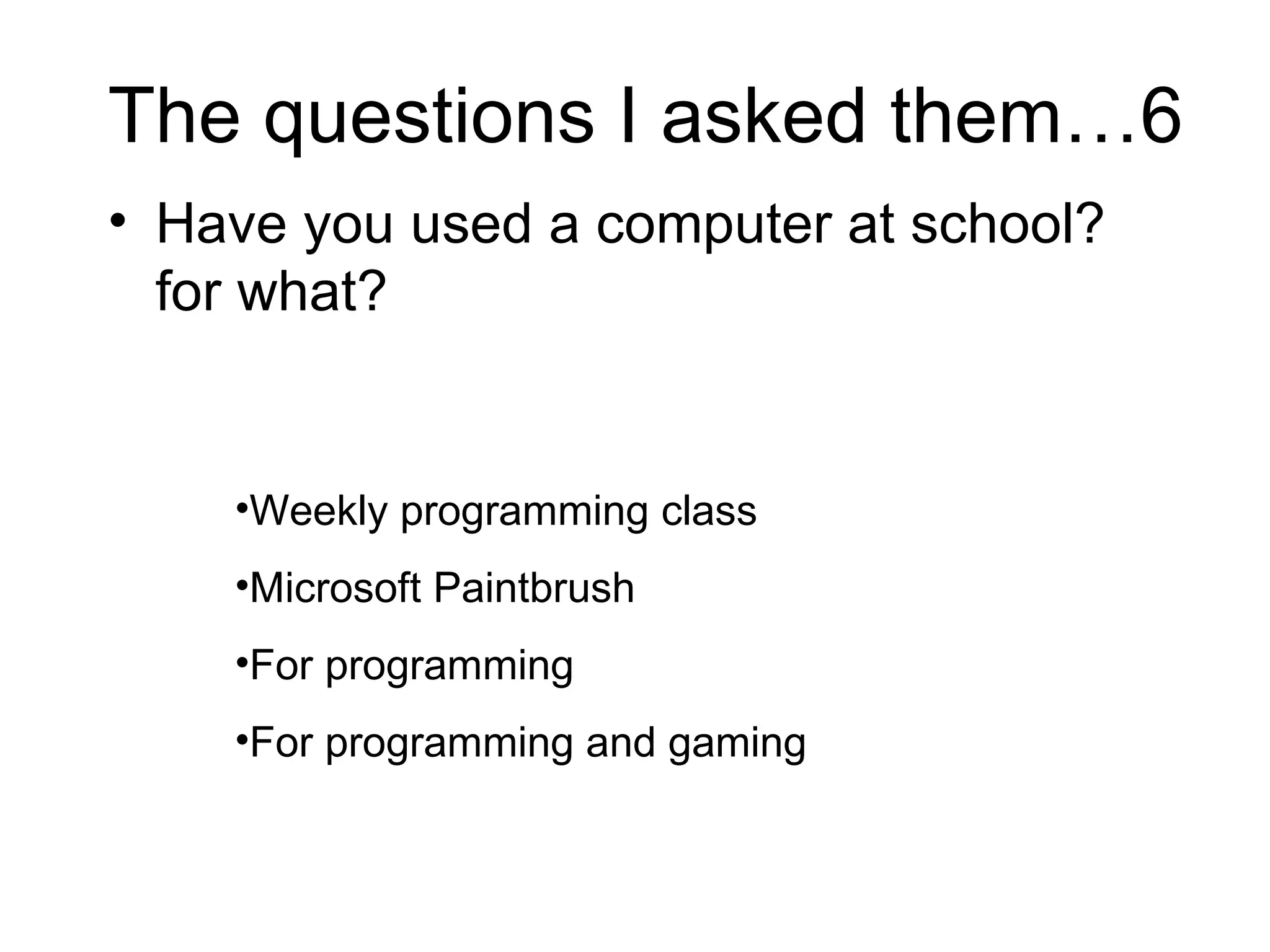 The questions I asked them…6 Have you used a computer at school? for what?  Weekly programming class Microsoft Paintbrush For programming For programming and gaming 