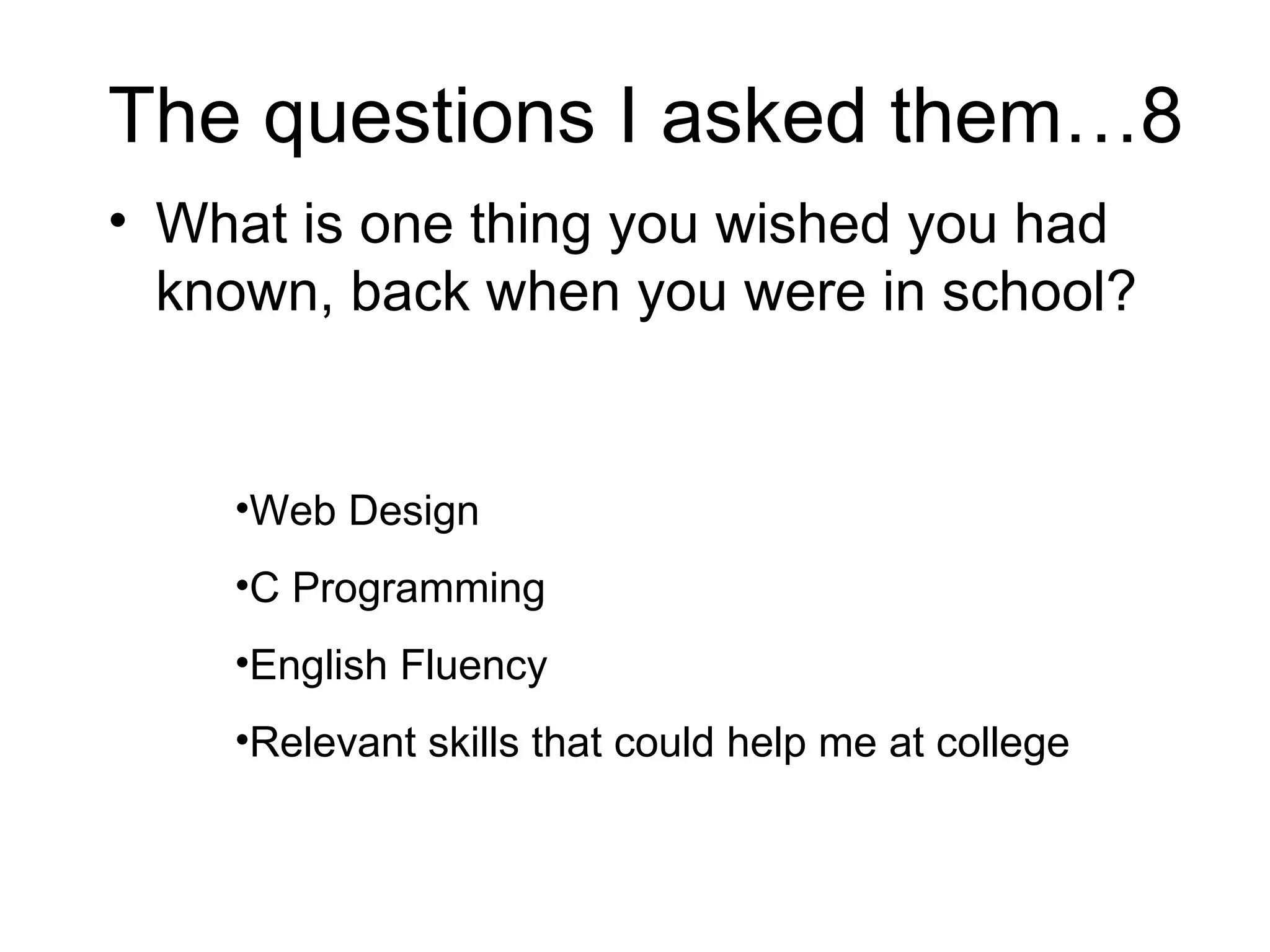 The questions I asked them…8 What is one thing you wished you had known, back when you were in school?  Web Design C Programming English Fluency Relevant skills that could help me at college 