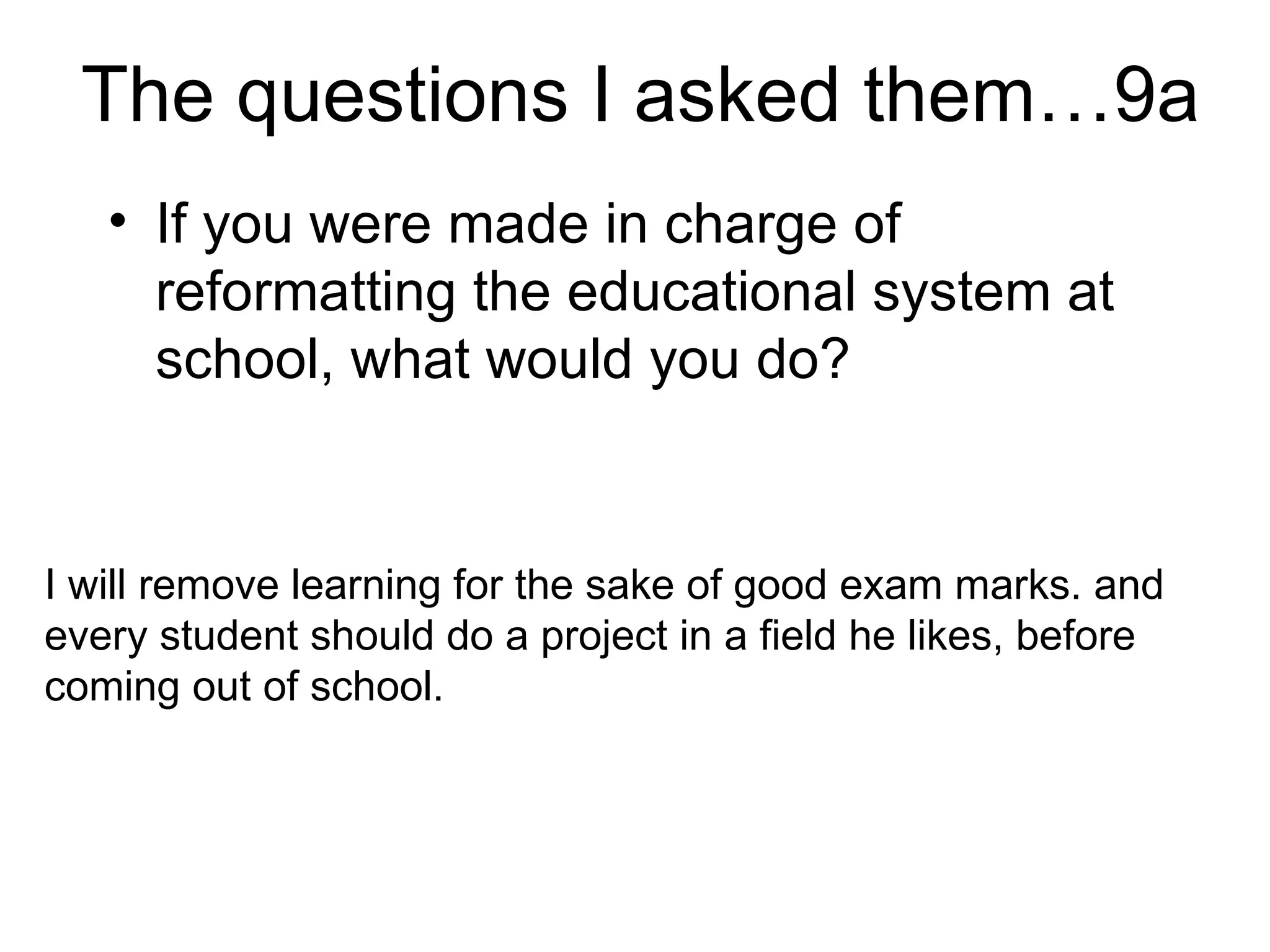 The questions I asked them…9a If you were made in charge of reformatting the educational system at school, what would you do?  I will remove learning for the sake of good exam marks. and every student should do a project in a field he likes, before coming out of school.  