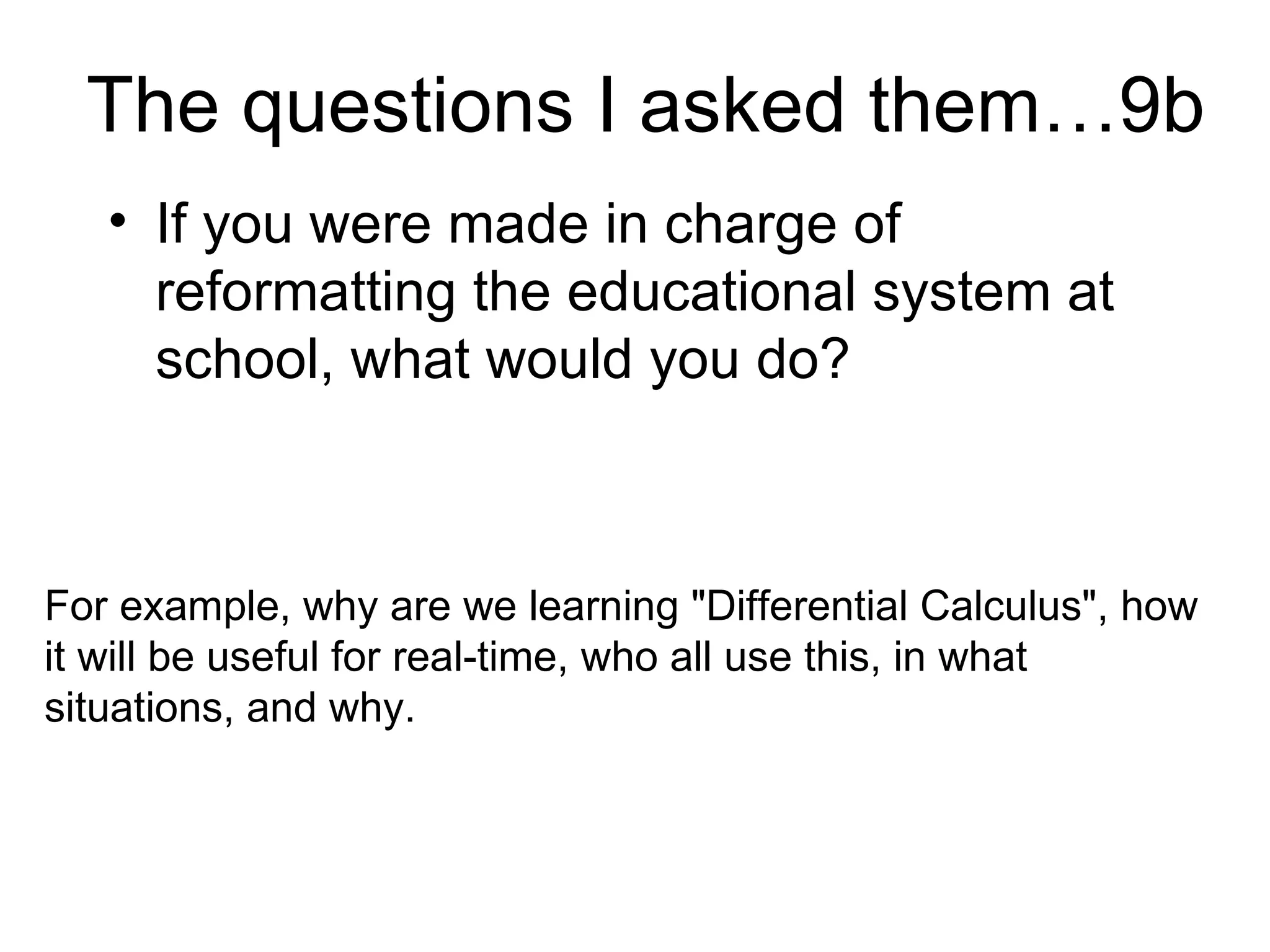 The questions I asked them…9b If you were made in charge of reformatting the educational system at school, what would you do?  For example, why are we learning "Differential Calculus", how it will be useful for real-time, who all use this, in what situations, and why. 