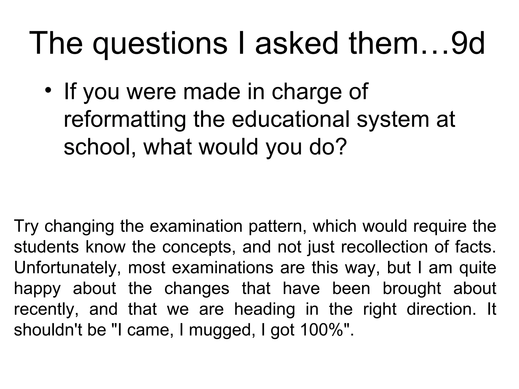 The questions I asked them…9d If you were made in charge of reformatting the educational system at school, what would you do?  Try changing the examination pattern, which would require the students know the concepts, and not just recollection of facts. Unfortunately, most examinations are this way, but I am quite happy about the changes that have been brought about recently, and that we are heading in the right direction. It shouldn't be "I came, I mugged, I got 100%".  