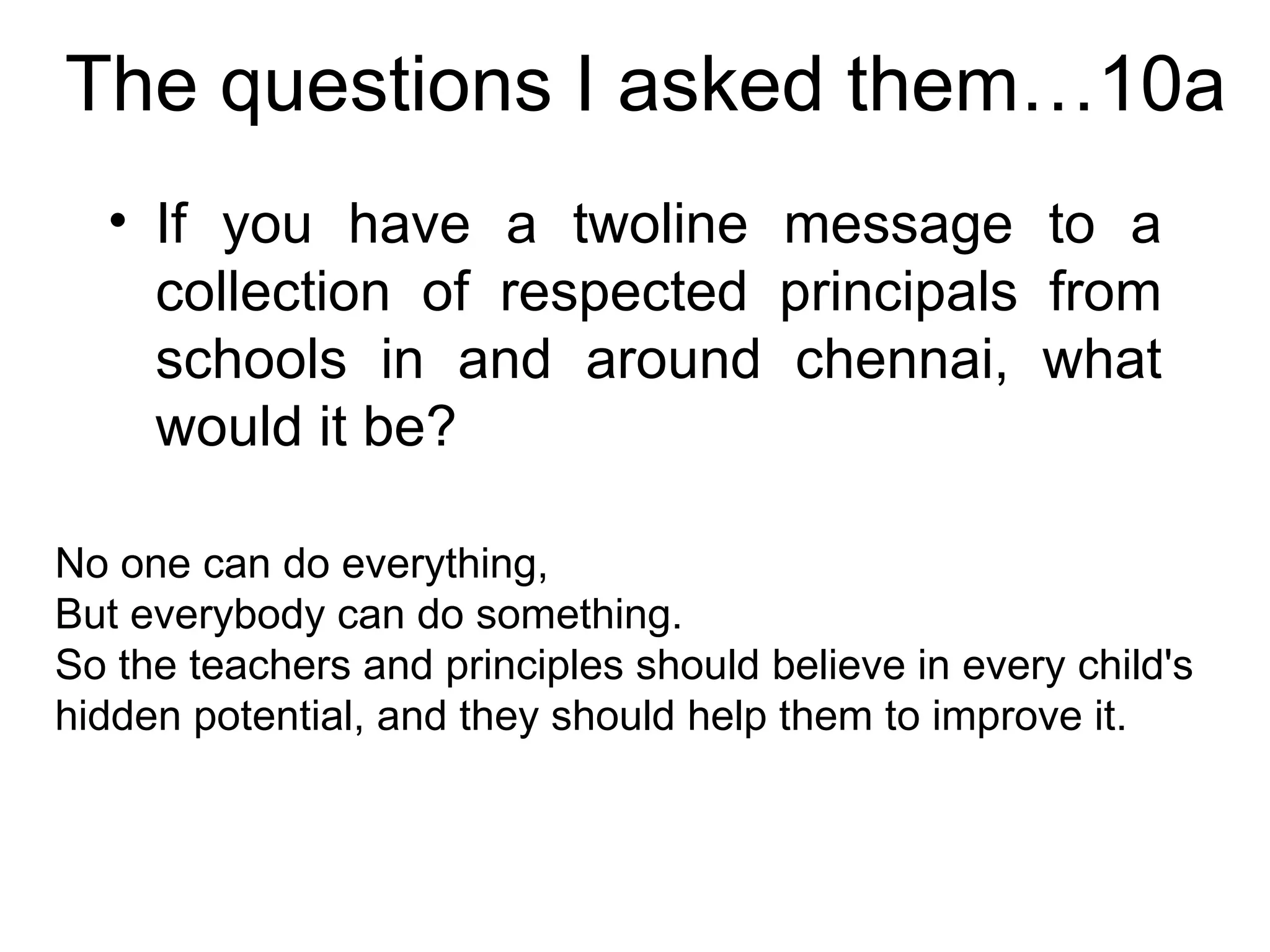 The questions I asked them…10a If you have a twoline message to a collection of respected principals from schools in and around chennai, what would it be? No one can do everything,  But everybody can do something. So the teachers and principles should believe in every child's hidden potential, and they should help them to improve it.  