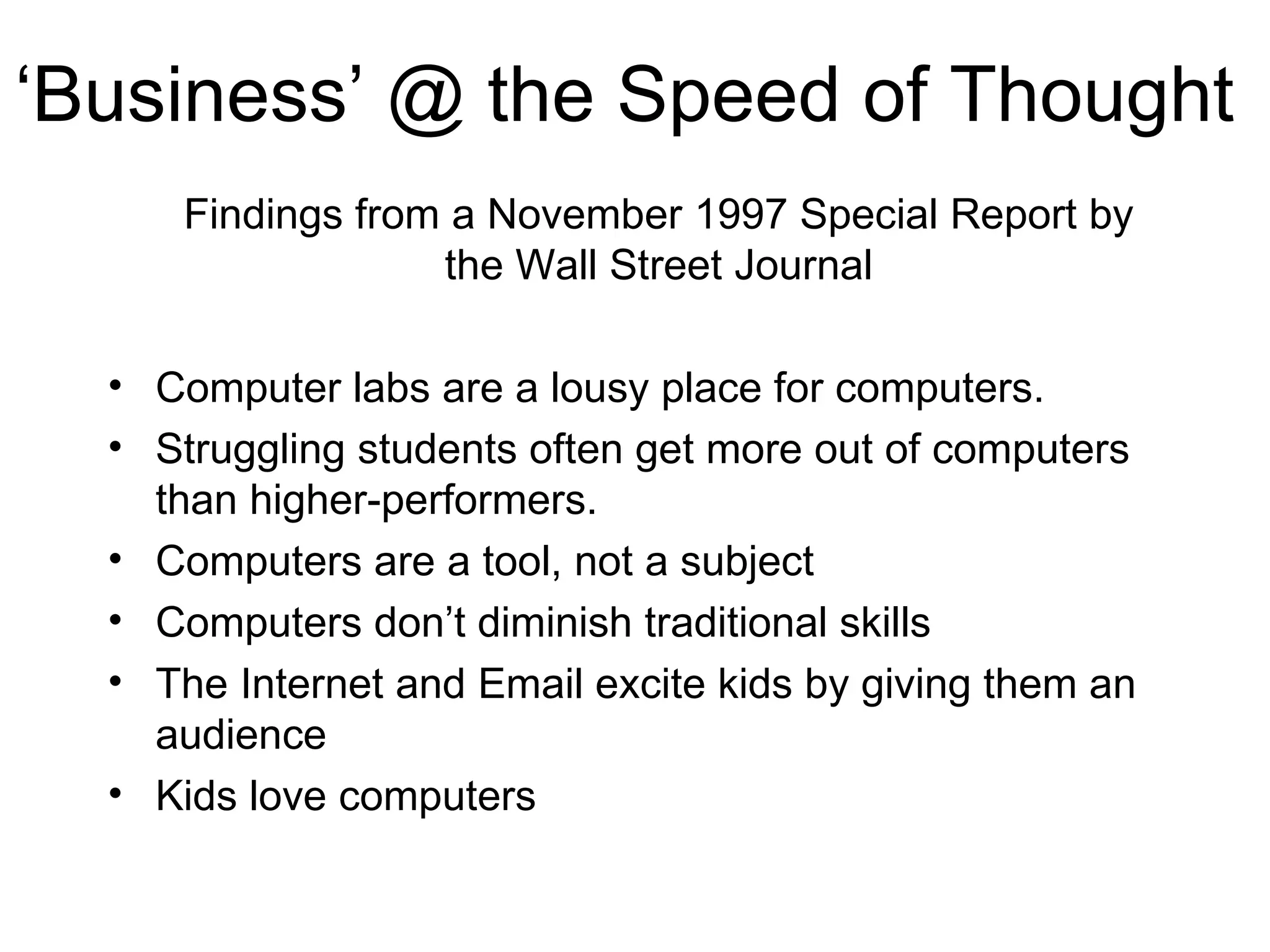 ‘ Business’ @ the Speed of Thought Findings from a November 1997 Special Report by the Wall Street Journal Computer labs are a lousy place for computers. Struggling students often get more out of computers than higher-performers. Computers are a tool, not a subject Computers don’t diminish traditional skills The Internet and Email excite kids by giving them an audience Kids love computers 