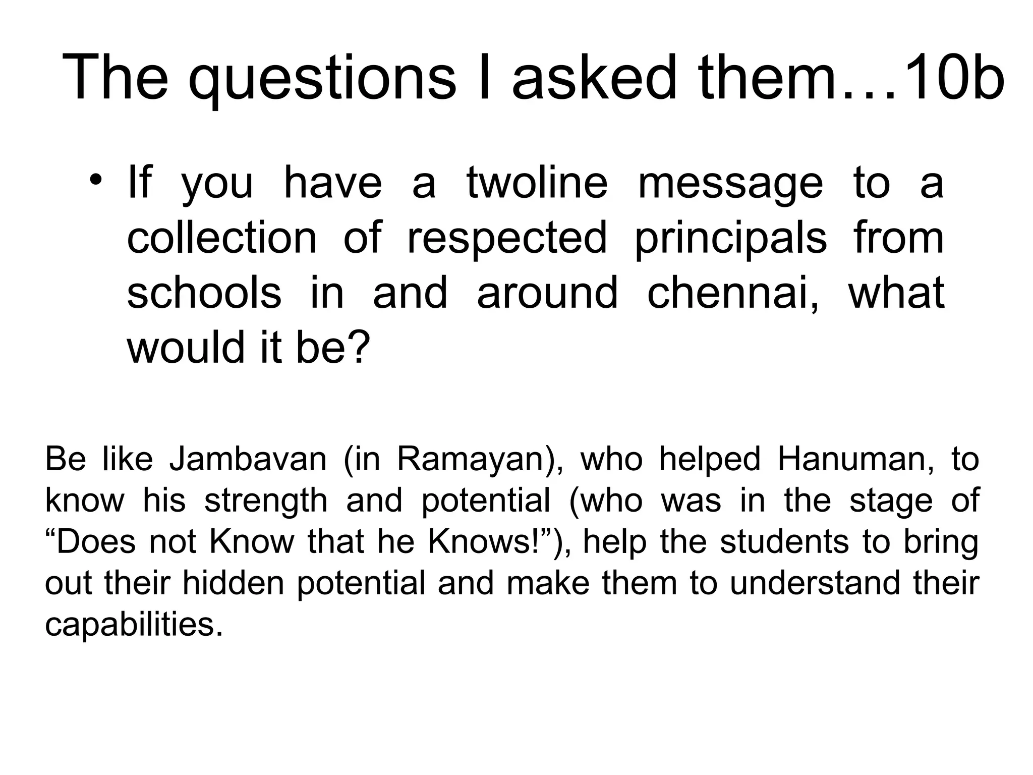 The questions I asked them…10b If you have a twoline message to a collection of respected principals from schools in and around chennai, what would it be? Be like Jambavan (in Ramayan), who helped Hanuman, to know his strength and potential (who was in the stage of “Does not Know that he Knows!”), help the students to bring out their hidden potential and make them to understand their capabilities. 