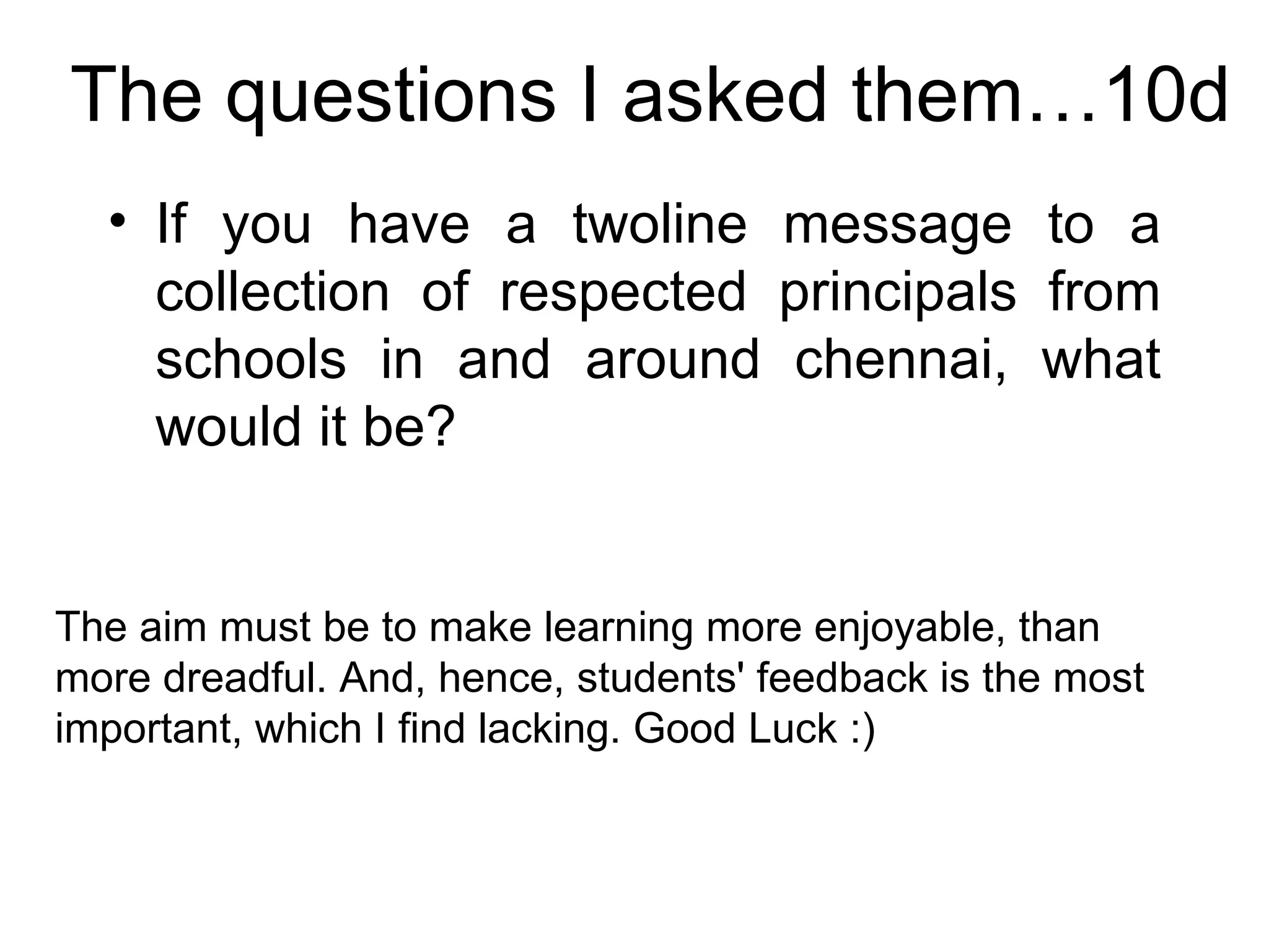 The questions I asked them…10d If you have a twoline message to a collection of respected principals from schools in and around chennai, what would it be? The aim must be to make learning more enjoyable, than more dreadful. And, hence, students' feedback is the most important, which I find lacking. Good Luck :)  