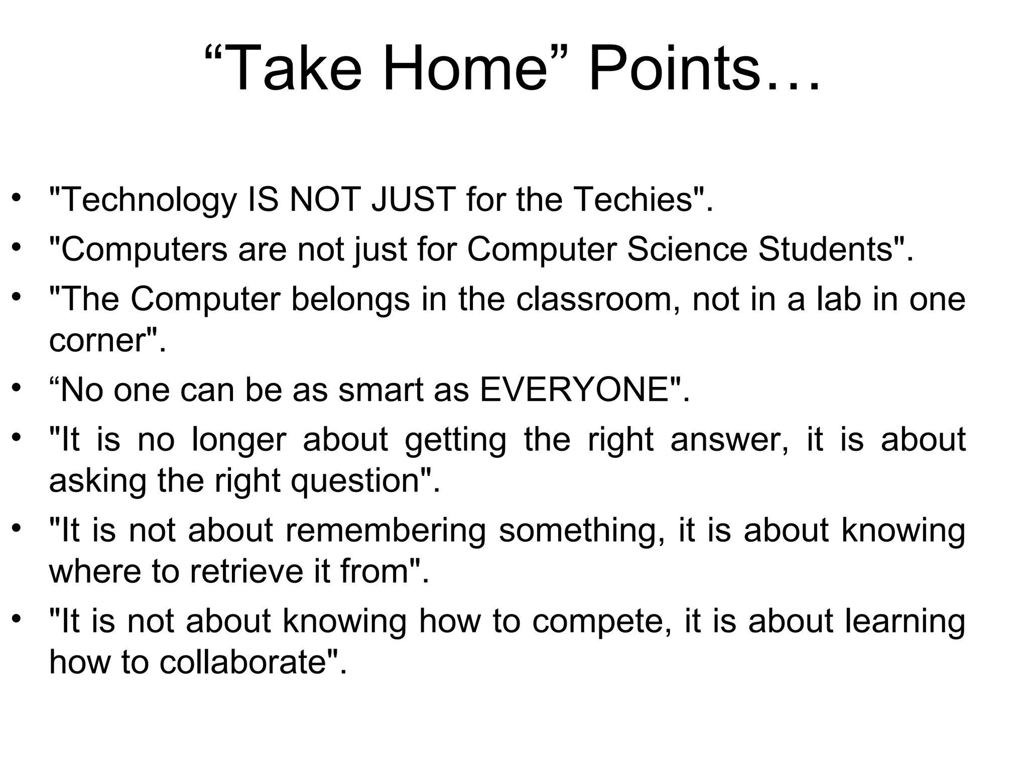 “ Take Home” Points… "Technology IS NOT JUST for the Techies". "Computers are not just for Computer Science Students". "The Computer belongs in the classroom, not in a lab in one corner". “ No one can be as smart as EVERYONE". "It is no longer about getting the right answer, it is about asking the right question". "It is not about remembering something, it is about knowing where to retrieve it from". "It is not about knowing how to compete, it is about learning how to collaborate".  