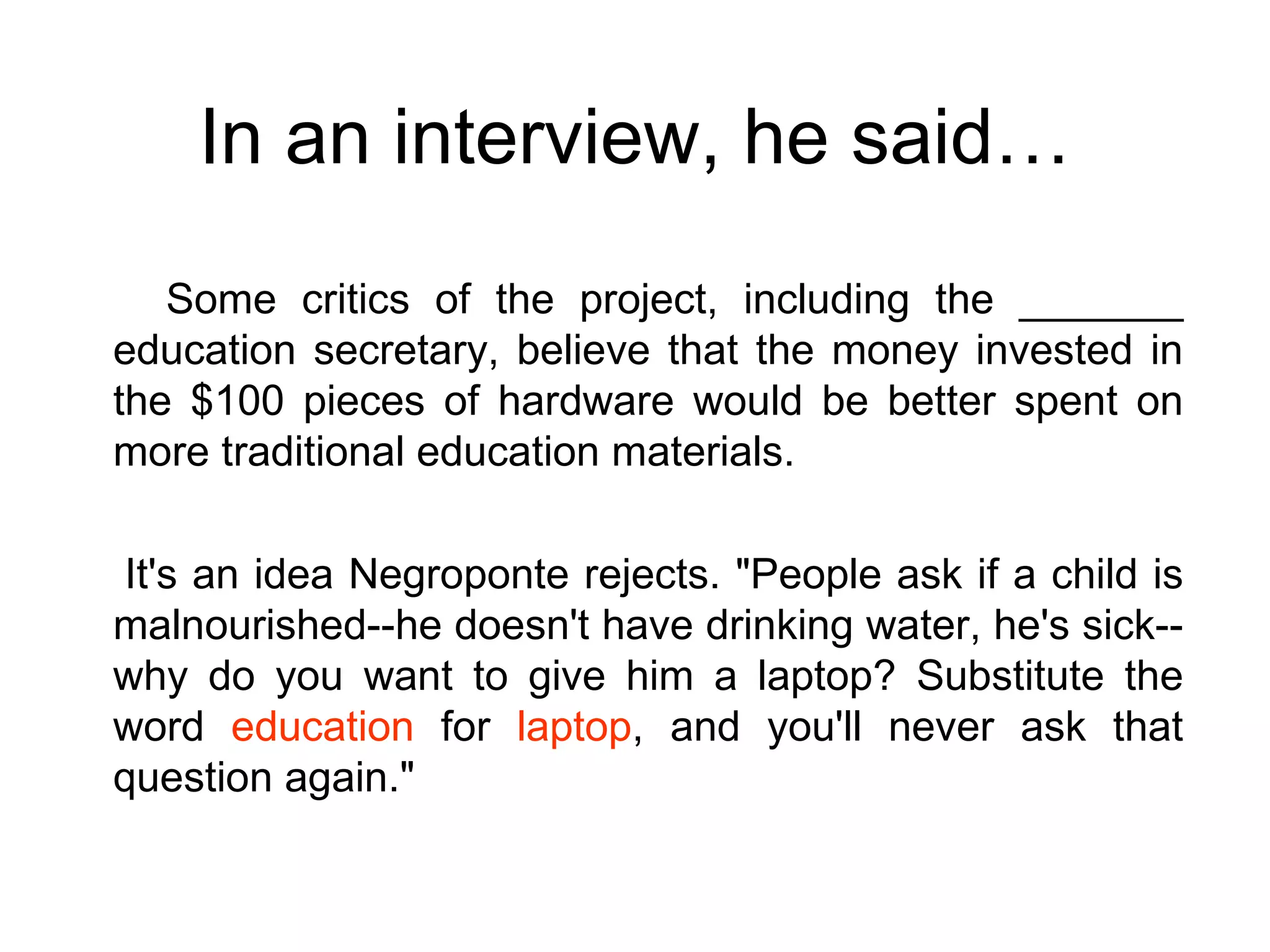 In an interview, he said… Some critics of the project, including the _______ education secretary, believe that the money invested in the $100 pieces of hardware would be better spent on more traditional education materials.  It's an idea Negroponte rejects. "People ask if a child is malnourished--he doesn't have drinking water, he's sick--why do you want to give him a laptop? Substitute the word  education  for  laptop , and you'll never ask that question again."  