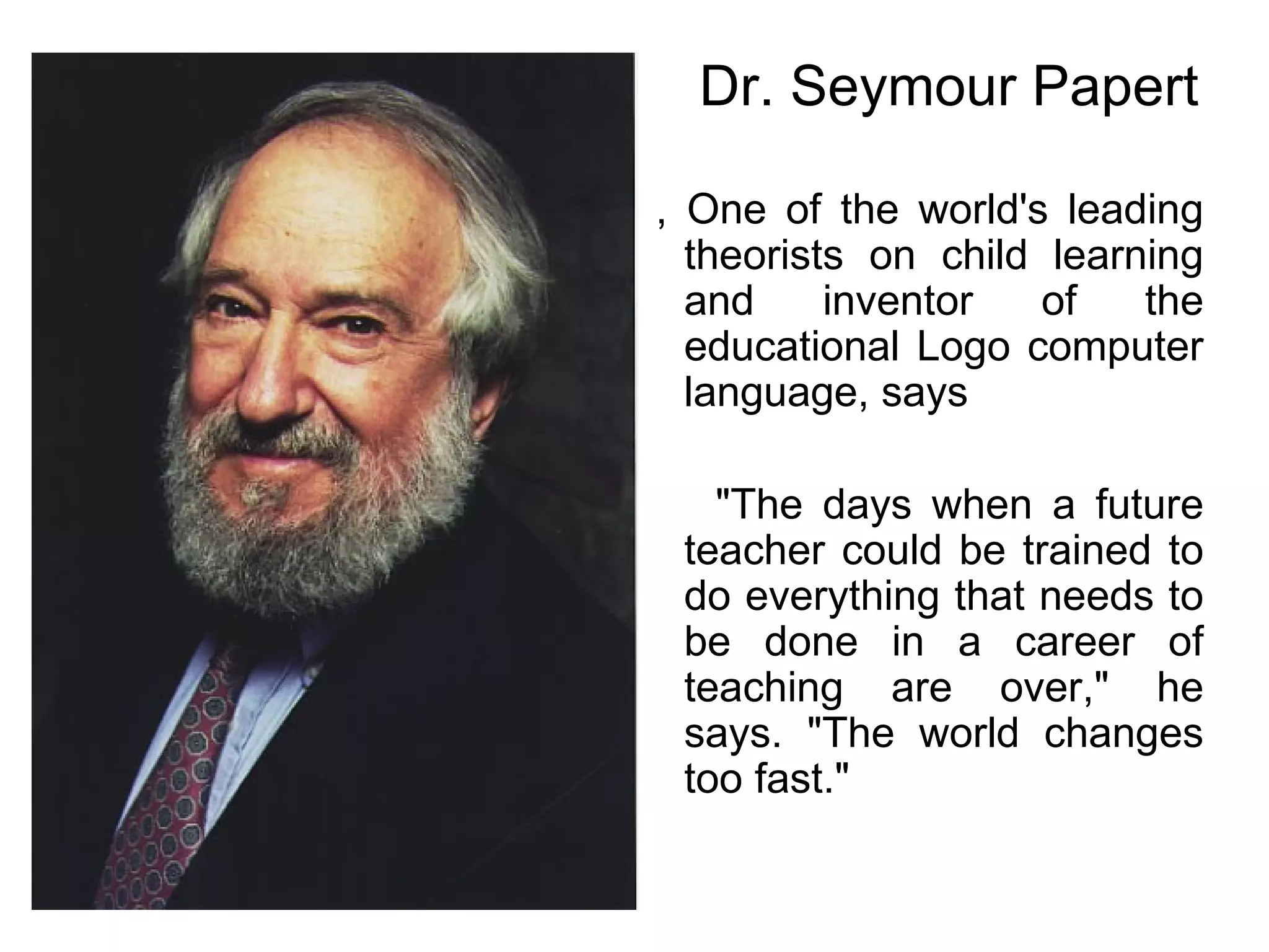 , One of the world's leading theorists on child learning and inventor of the educational Logo computer language, says "The days when a future teacher could be trained to do everything that needs to be done in a career of teaching are over," he says. "The world changes too fast."  Dr. Seymour Papert 