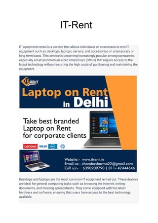 IT-Rent
IT equipment rental is a service that allows individuals or businesses to rent IT
equipment such as desktops, laptops, servers, and accessories on a temporary or
long-term basis. This service is becoming increasingly popular among companies,
especially small and medium-sized enterprises (SMEs) that require access to the
latest technology without incurring the high costs of purchasing and maintaining the
equipment.
Desktops and laptops are the most common IT equipment rented out. These devices
are ideal for general computing tasks such as browsing the internet, writing
documents, and creating spreadsheets. They come equipped with the latest
hardware and software, ensuring that users have access to the best technology
available.
 