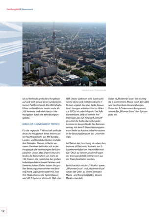 Handlungsfeld	E-Government




                                                                                   Quelle:	Berlin	Partner	/	FTB-Werbefotografie




                    tal	auf	Berlin.de	greift	diese	Angebote	      IBM.	Dieses	Spektrum	wird	durch	zahl-                           Dabei	ist	„Moderner	Staat“	die	wichtig-
                    auf	und	stellt	sie	auf	einer	kundenorien-     reiche	kleine	und	mittelständische	IT-                          ste	E-Government-Messe		nach	der	Cebit	
                    tierten	Plattform	bereit.	Der	Wirtschafts-    Firmen	ergänzt,	die	über	Berlin	hinaus	                         und	den	KomKom-Veranstaltungen.	
                    führer	umfasst	heute	bereits	mehr	als	        ihre	Lösungen	anbieten.	Hierzu	zählen	                          Unter	den	E-Government-Kongressen	
                    250	Verweise	und	erleichtert	so	die	          u.a.	EITCO,	init	oder	infopark.	Der	Soft-                       nimmt	der	„Effizente	Staat“	den	Spitzen-
                    Navigation	durch	die	Verwaltungsan-           wareverband	SIBB	e.V.	vertritt	ihre		                           platz	ein.
                    gebote.                                       Interessen,	das	GA-Netzwerk	„Amt24“	
                                                                  gestaltet	die	Außendarstellung	der	
                    BERLIN	IST	E-GOVERNMENT	TESTBED               Anbieter	in	diesem	Markt.	Der	Rahmen-
                                                                  vertrag	mit	dem	IT-Dienstleistungszen-
                    Für	die	regionale	IT-Wirtschaft	stellt	die	   trum	Berlin	ist	Ausdruck	des	Vertrauens	
                    deutsche	Hauptstadt	einen	interessan-         in	die	Leistungsfähigkeit	der	Unterneh-
                    ten	Nachfragemarkt	dar.	Mit	Bundes-,	         men.
                    Landes-	und	Bezirksbehörden	sind	alle	
                    drei	föderalen	Ebenen	in	Berlin	ver-          Auf	Seiten	der	Forschung	ist	neben	dem	
                    treten.	Daneben	befinden	sich	in	der	         Institute	of	Electronic	Business	das	E-
                    Hauptstadt	die	Vertretungen	der	Euro-         Governmentlabor	am	Fraunhofer-Insti-
                    päischen	Union,	aller	anderen	Bundes-         tut	FOKUS	zu	nennen,	an	dem	Fragen	
                    länder,	die	Botschaften	von	mehr	als	         der	Interoperabilität	mit	Partnern	aus	
                    140	Staaten,	die	Hauptsitze	der	großen	       der	Praxis	bearbeitet	werden.
                    Industrieverbände	sowie	Parteien	und	
                    Gewerkschaften.	Daher	haben	die	gro-          Berlin	hat	sich	mit	der	„IT-Profits“	sowie	
                    ßen	Beratungsunternehmen	wie	Bea-             „Effizienter	Staat“	und	„Moderner	Staat“	
                    ring	Point,	Cap	Gemini	oder	PwC	hier	         neben	der	CeBIT	zu	einem	zentralen	
                    ihre	Filiale,	ebenso	die	Systemhäuser	        Messe-	und	Kongressplatz	in	diesem	
                    wie	SAP,	T-Systems,	Microsoft,	SAG	oder	      Markt	entwickelt.




12
 
