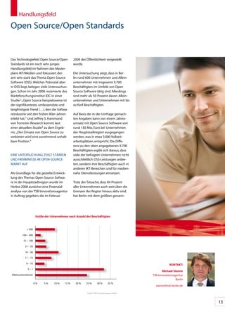 Handlungsfeld

Open	Source/Open	Standards


Das	Technologiefeld	Open	Source/Open	           2009	der	öffentlichkeit	vorgestellt	
Standards	ist	ein	noch	sehr	junges	             wurde.
Handlungsfeld	im	Rahmen	des	Master-
plans	IKT/Medien	und	fokussiert	der-            Die	Untersuchung	zeigt,	dass	in	Ber-
zeit	sehr	stark	das	Thema	Open	Source	          lin	rund	600	Unternehmen	und	Allein-
Software	(OSS).	Welches	Potenzial	aber	         unternehmer	mit	insgesamt	9.700	
in	OSS	liegt,	belegen	viele	Untersuchun-        Beschäftigten	im	Umfeld	von	Open	
gen.	Schon	im	Jahr	2006	resümierte	das	         Source	Software	tätig	sind.	Allerdings	
Marktforschungsinstitut	IDC	in	einer	           sind	mehr	als	50	Prozent	davon	Allein-
Studie1:	„Open	Source	beispielsweise	ist	       unternehmer	und	Unternehmen	mit	bis	
der	signifikanteste,	umfassendste	und	          zu	fünf	Beschäftigten.	
langfristigste	Trend	(…),	den	die	Softwa-        	
reindustrie	seit	den	frühen	80er	Jahren	        Auf	Basis	der	in	der	Umfrage	gemach-
erlebt	hat.“	Und	Jeffrey	S.	Hammond	            ten	Angaben	kann	von	einem	Jahres-
von	Forrester	Research	kommt	laut	              umsatz	mit	Open	Source	Software	von	
einer	aktuellen	Studie2	zu	dem	Ergeb-           rund	150	Mio.	Euro	bei	Unternehmen	
nis:		„Den	Einsatz	von	Open	Source	zu	          der	Hauptstadtregion	ausgegangen	
verbieten	wird	eine	zunehmend	unhalt-           werden,	was	in	etwa	3.000	Vollzeit-
bare	Position.“                                 arbeitsplätzen	entspricht.	Die	Diffe-
                                                renz	zu	den	oben	angegebenen	9.700	
                                                Beschäftigten	ergibt	sich	daraus,	dass	
EINE	UNTERSUCHUNG	ZEIGT	STÄRKEN	                viele	der	befragten	Unternehmen	nicht	
UND	HEMMNISSE	IM	OPEN-SOURCE-	                  ausschließlich	OSS-Leistungen	anbie-
MARKT	AUF                                       ten,	sondern	ihre	Beschäftigten	auch	in	
                                                anderen	IKT-Bereichen	und	für	medien-
Als	Grundlage	für	die	gezielte	Entwick-         nahe	Dienstleistungen	einsetzen.	
lung	des	Themas	Open	Source	Softwa-
re	in	der	Hauptstadtregion	wurde	im	            Trotz	der	Tatsache,	dass	84	Prozent	
Herbst	2008	zunächst	eine	Potenzial-            aller	Unternehmen	auch	weit	über	die	
analyse	von	der	TSB	Innovationsagentur	         Grenzen	der	Region	hinaus	aktiv	sind,	
in	Auftrag	gegeben,	die	im	Februar	             hat	Berlin	mit	dem	größten	genann-




                     Größe der Unternehmen nach Anzahl der beschäftigten



           >	200

        100	–	200

         51	–	100

          31	–	50

          16	–	30

          11	–	15

           6	–	10
                                                                                                                KonTAKT:
            5	–	1
                                                                                                          Michael Stamm
Alleinunternehmer                                                                                  TSB	Innovations	 gentur	
                                                                                                                  a
                                                                                                                     Berlin
                    0	%   5	%    10	%    15	%    20	%    25	%         30	%          35	%
                                                                                                     stamm@tsb-berlin.de

                                                          Quelle:		TSB	Innovationsagentur	Berlin




                                                                                                                              13
 