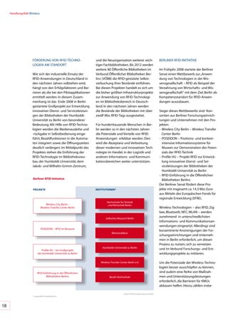 Handlungsfeld	Wireless




                     FöRDERUNG	VON	RFID-TECHNO-                   und	die	Neuorganisation	weiterer	wich-                          BERLINER	RFID-INITIATIVE
                     LO	 IEN	AM	STANDORT
                       G                                          tiger	Fachbibliotheken.	Bis	2012	werden	
                                                                  weitere	80	öffentliche	Bibliotheken	im	                         Im	Frühjahr	2008	startete	der	Berliner	
                     Wie	sich	der	industrielle	Einsatz	der	       Verbund	öffentlicher	Bibliotheken	Ber-                          Senat	einen	Wettbewerb	zur	„Anwen-
                     RFID-Anwendungen	in	Deutschland	in	          lins	(VöBB)	die	RFID-gestützte	Selbst-                          dung	von	Technologien	in	der	Wis-
                     den	nächsten	Jahren	vollziehen	wird,	        verbuchung	ihrer	Bestände	einführen.		                          sensgesellschaft	–	RFID	als	Beispiel	der	
                     hängt	von	den	Erfolgsfaktoren	und	Bar-       Bei	diesen	Projekten	handelt	es	sich	um	                        Verzahnung	von	Wirtschafts-	und	Wis-
                     rieren	ab,	die	bei	den	Pilotapplikationen	   die	bisher	größten	Infrastrukturprojekte	                       sensgesellschaft“	mit	dem	Ziel,	Berlin	als	
                     ermittelt	werden.	In	diesem	Zusam-           zur	Anwendung	von	RFID-Technologi-                              Kompetenzstandort	für	RFID-Anwen-
                     menhang	ist	das		Ende	2008	in	Berlin	        en	im	Bibliotheksbereich	in	Deutsch-                            dungen	auszubauen.	
                     gestartete	Großprojekt	zur	Entwicklung	      land.	In	den	nächsten	Jahren	werden	
                     innovativer	Dienst-	und	Serviceleistun-      die	Bestände	der	Bibliotheken	mit	über	                         Sieger	dieses	Wettbewerbs	sind		Kon-
                     gen	der	Bibliotheken	der	Humboldt-           zwölf	Mio.	RFID-Tags	ausgestattet.	                             sortien	aus	Berliner	Forschungseinrich-
                     Universität	zu	Berlin	von	besonderer	                                                                        tungen	und	Unternehmen	mit	den	Pro-
                     Bedeutung.	Mit	Hilfe	von	RFID-Techno-        Für	hunderttausende	Menschen	in	Ber-                            jekten:
                     logien	werden	die	Medienausleihe	und	        lin	werden	so	in	den	nächsten	Jahren	                           –		 ireless	City	Berlin	–	Wireless	Transfer	
                                                                                                                                    W
                     -rückgabe	in	Selbstbedienung	einge-          die	Potenziale	und	Vorteile	von	RFID-                             Center	Berlin
                     führt,	Bezahlfunktionen	in	die	Automa-       Anwendungen		erlebbar	werden.	Dies	                             –		 OSEIDON	–	Positions-	und	kontext-
                                                                                                                                    P
                     ten	integriert	sowie	die	öffnungszeiten	     wird	die	Akzeptanz	und	Verbreitung	                               intensive	Informationssysteme	für	
                     deutlich	verlängert.	Im	Mittelpunkt	des	     dieser	modernen	und	innovativen	Tech-                             Museen	zur	Demonstration	des	Poten-
                     Projektes	stehen	die	Einführung	der	         nologie	im	Handel,	in	der	Logistik	und	                           zials	der	RFID-Technik
                     RFID-Technologie	im	Bibliotheksneu-          anderen	Informations-	und	Kommuni-                              –		 rofile	HU	–	Projekt	RFID	zur	Entwick-
                                                                                                                                    P
                     bau	der	Humboldt-Universität,	dem	           kationsbereichen	weiter	unterstützen.		                           lung	innovativer	Dienst-	und	Ser-
                     Jakob-	und	Wilhelm-Grimm-Zentrum,	                                                                             viceleistungen	der	Bibliotheken	der	
                                                                                                                                    Humboldt-Universität	zu	Berlin
                                                                                                                                  –		 FID-Einführung	in	die	öffentlichen	
                                                                                                                                    R
                      berliner RFID-Initiative                                                                                      Bibliotheken	Berlins
                                                                                                                                  Der	Berliner	Senat	fördert	diese	Pro-
                      pRoJeKTe                                    InSTITUTIonen*                                                  jekte	mit	insgesamt	ca.	14,3	Mio.	Euro	
                                                                                                                                  aus	Mitteln	des	Europäischen	Fonds	für	
                                                                                                                                  regionale	Entwicklung	(EFRE).
                                                                          Hochschule	für	Technik	
                                  	Wireless	City	Berlin	–	                 und	Wirtschaft	Berlin
                              Wireless	Transfer	Center	Berlin                                                                     Wireless-Technologien	–	also	RFID,	Zig-
                                                                                                                                  bee,	Bluetooth,	NFC,	WLAN	–	werden	
                                                                         Jüdisches	Museum	Berlin
                                                                                                                                  zunehmend		in	unterschiedlichsten	
                                                                                                                                  Informations-	und	Kommunikationsan-
                                                                                                                                  wendungen	eingesetzt.	Allerdings	sind	
                              POSEIDON	–	RFID	im	Museum
                                                                                                                                  konzentrierte	Anstrengungen	der	For-
                                                                               Bitmanufaktur
                                                                                                                                  schungseinrichtungen	und	Unterneh-
                                                                                                                                  men	in	Berlin	erforderlich,	um	diesen	
                                                                                                                                  Prozess	zu	nutzen,	sich	zu	vernetzen	
                                                                      Humboldt-Universität	zu	Berlin
                              Profile	HU	–	ein	Großprojekt	
                                  	                                                                                               und	im	Verbund	Forschungs-	und	Ent-
                           der	Humboldt-Universität	zu	Berlin                                                                     wicklungsprojekte	zu	initiieren.

                                                                     Wireless	Transfer	Center	Berlin	e.V.                         Um	die	Potenziale	der	Wireless-Techno-
                                                                                                                                  logien	besser	ausschöpfen	zu	können,	
                          RFID-Einführung	in	die	öffentlichen	                                                                    sind	zudem	eine	Reihe	von	Maßnah-
                                  Bibliotheken	Berlins                       Beuth-Hochschule                                     men	und	Unterstützungsleistungen	
                                                                                                                                  erforderlich,	die	Barrieren	für	KMUs	
                                                                                                                                  abbauen	helfen.	Hierzu	zählen	insbe-

                                                                                          Quelle:	TSB	Innovationsagentur	Berlin
                     *	ausgewählter	Projektpartner




18
 
