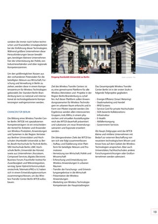 sondere	die	immer	noch	hohen	techni-
schen	und	finanziellen	Unwägbarkeiten	
bei	der	Einführung	dieser	Technologien.	
Während	größere	Unternehmen	diese	
Herausforderungen	besser	bewälti-
gen,	benötigen	kleinere	Unternehmen	
hier	die	Unterstützung	der	Politik,	von	
Industrieverbänden	und	über	regionale	
Kompetenzzentren.

Um	den	größtmöglichen	Nutzen	aus	
den	vorhandenen	Potenzialen	für	die	         eingang Humboldt-Universität zu berlin                                   Quelle:	Land	Berlin	/	Thie

beteiligten	Akteure	aus	Wirtschaft,	For-
schung	und	Verwaltung	in	Berlin	zu	
ziehen,	werden	diese	in	einem	Kompe-         Ziel	des	Wireless	Transfer	Centers	ist	      Das	Gesamtprojekt	Wireless	Transfer	
tenzzentrum	für	Wireless-Technologien	       es,	eine	gemeinsame	Plattform	für	alle	      Center	Berlin	ist	in	der	ersten	Stufe	in	
gebündelt.	Der	Standort	Berlin-Bran-         Wireless-Aktivitäten	und	-Projekte	in	der	   folgende	Teilprojekte	gegliedert:
denburg	kann	so	national	und	interna-        Region	Berlin/Brandenburg	zu	schaf-
tional	als	technologiebasierte	Kompe-        fen.	Auf	dieser	Plattform	sollen	Anwen-      –		 nergie-Effizienz	(Smart	Metering)
                                                                                            E
tenzregion	wahrgenommen	werden.              dungsszenarien	für	Wireless-Technolo-        –		 tadtmarketing	und	Handel
                                                                                            S
                                             gien	im	urbanen	Raum	erforscht	und	in	       –		 FID-Screens
                                                                                            R
                                             Form	von	Piloten	erprobt	werden.	Die	        –		 ervice	Card	für	private	Hochschulen
                                                                                            S
CHANCEN	FÜR	BERLIN                           Ergebnisse	werden	allen	interessierten	      –		 OA-basierte	Kollaborations-	
                                                                                            S
                                             Gruppen,	insb.	KMUs,	in	einem	phy-             Infrastruktur
Die	Bildung	eines	Wireless	Transfer	Cen-     sischen	und	virtuellen	Ausstellungsbe-       –		 -Health
                                                                                            E
ter	Berlin	(WTCB)	mit	spezialisierten	       reich	des	WTCB	dauerhaft	präsentiert	        –		 bfallentsorgung
                                                                                            A
Kompetenzträgern	ist	ein	entscheiden-        und	sukzessive	um	neue	Anwendungs-           –		 overnment-Services
                                                                                            G
der	Vorteil	für	Anbieter	und	Anwender	       szenarien	und	Exponate	erweitert		
von	Wireless-Produkten,	Anwendungen	         werden.                                      Als	Haupt-Zielgruppe	wird	das	WTCB	
und	Systemen	in	der	Region.	Vertreter	                                                    kleine	und	mittlere	Unternehmen	mit	
aus	Berliner	Universitäten	und	Hoch-         Die	übergeordneten	Ziele	des	WTCB	las-       Bedarf	zur	externen	Beschaffung	von	
schulen	(Humboldt-Universität	zu	Ber-        sen	sich	wie	folgt	zusammenfassen:           neuestem	technologischem	Wissen	und	
lin,	Beuth	Hochschule	für	Technik	Berlin,	   –		 ufbau	und	Etablierung	einer	Platt-
                                               A                                          Know-how	auf	dem	Gebiet	der	Wireless-
SRH	Hochschule	Berlin,	UMC	Hoch-               form	für	beteiligte	Akteure	und	Pro-       Technologien	ansprechen.	Aber	auch	
schule	Berlin,	Universität	der	Künste)	        motoren                                    Universitäten,	Fachhochschulen,	andere	
sowie	aus	Unternehmen	(Aucoteam,	            –		 ernetzung	von	Wirtschaft,	Politik	und	
                                               V                                          Forschungseinrichtungen	oder	Großun-
Composed	Services,	digiate,	Electronic	        Wissenschaft                               ternehmen	werden	adressiert.
Business	Forum,	Fraunhofer	Institut	für	     –		 rforschung	und	Entwicklung	von	
                                               E
Zuverlässigkeit	und	Mikrointegration,	         Wireless-Anwendungen	in	urbanen	
servtag,	Spree	Hybrid	&	Kommunikati-           Räumen
onstechnik,	TelematicsPRO	e.	V.)	haben	      –		 ransfer	der	Forschungs-	und	Entwick-
                                               T
sich	in	einem	Entwicklungskonsortium	          lungsergebnisse	in	die	Wirtschaft
zusammengeschlossen,	um	das	Wire-            –		 räsentation	der	Wireless-	
                                               P
less	Transfer	Center	Berlin	WTCB	aufzu-        Anwendungen
bauen.                                       –		 arketing	von	Wireless-Technologie-
                                               M
                                               Kompetenzen	der	Hauptstadtregion




                                                                                                                                                   19
 