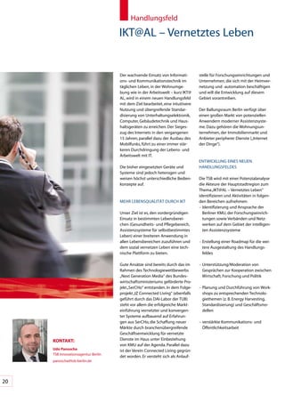 Handlungsfeld

                                     IKT@AL	–	Vernetztes	Leben


                                     Der	wachsende	Einsatz	von	Informati-         stelle	für	Forschungseinrichtungen	und	
                                     ons-	und	Kommunikationstechnik	im	           Unternehmen,	die	sich	mit	der	Heimver-
                                     täglichen	Leben,	in	der	Wohnumge-            netzung	und	-automation	beschäftigen	
                                     bung	wie	in	der	Arbeitswelt	–	kurz	IKT@      und	will	die	Entwicklung	auf	diesem	
                                     AL,	wird	in	einem	neuen	Handlungsfeld		      Gebiet	vorantreiben.	
                                     mit	dem	Ziel	bearbeitet,	eine	intuitivere	
                                     Nutzung	und	übergreifende	Standar-           Der	Ballungsraum	Berlin	verfügt	über	
                                     disierung	von	Unterhaltungselektronik,	      einen	großen	Markt	von	potenziellen	
                                     Computer,	Gebäudetechnik	und	Haus-           Anwendern	moderner	Assistenzsyste-
                                     haltsgeräten	zu	erreichen.	Der	Sieges-       me.	Dazu	gehören	die	Wohnungsun-
                                     zug	des	Internets	in	den	vergangenen	        ternehmen,	der	Immobilienmarkt	und	
                                     15	Jahren,	parallel	dazu	der	Ausbau	des	     Anbieter	peripherer	Dienste	(„Internet	
                                     Mobilfunks,	führt	zu	einer	immer	stär-       der	Dinge“).	
                                     keren	Durchdringung	der	Lebens-	und	
                                     Arbeitswelt	mit	IT.	
                                                                                  ENTWICKLUNG	EINES	NEUEN	
                                     Die	bisher	eingesetzten	Geräte	und	          HANDLUNGSFELDES
                                     Systeme	sind	jedoch	heterogen	und	
                                     weisen	höchst	unterschiedliche	Bedien-       Die	TSB	wird	mit	einer	Potenzialanalyse	
                                     konzepte	auf.	                               die	Akteure	der	Hauptstadtregion	zum	
                                                                                  Thema	„IKT@AL	–	Vernetztes	Leben“	
                                                                                  identifizieren	und	Aktivitäten	in	folgen-
                                     MEHR	LEBENSQUALITÄT	DURCH	IKT                den	Bereichen	aufnehmen:
                                                                                  –		dentifizierung	und	Ansprache	der	
                                                                                    I
                                     Unser	Ziel	ist	es,	den	vordergründigen	        Berliner	KMU,	der	Forschungseinrich-
                                     Einsatz	in	bestimmten	Lebensberei-             tungen	sowie	Verbänden	und	Netz-
                                     chen	(Gesundheits-	und	Pflegebereich,	         werken	auf	dem	Gebiet	der	intelligen-
                                     Assistenzsysteme	für	selbstbestimmtes	         ten	Assistenzsysteme
                                     Leben)	einer	breiteren	Anwendung	in	
                                     allen	Lebensbereichen	zuzuführen	und	        –		 rstellung	einer	Roadmap	für	die	wei-
                                                                                    E
                                     dem	sozial	vernetzen	Leben	eine	tech-          tere	Ausgestaltung	des	Handlungs-
                                     nische	Plattform	zu	bieten.	                   feldes

                                     Gute	Ansätze	sind	bereits	durch	das	im	      –		 nterstützung/Moderation	von	
                                                                                    U
                                     Rahmen	des	Technologiewettbewerbs	             Gesprächen	zur	Kooperation	zwischen	
                                     „Next	Generation	Media“	des	Bundes-            Wirtschaft,	Forschung	und	Politik
                                     wirtschaftsministeriums	geförderte	Pro-
                                     jekt	„SerCHo“	entstanden.	In	dem	Folge-      –		 lanung	und	Durchführung	von	Work-
                                                                                    P
                                     projekt	„IZ	Connected	Living“	(ebenfalls	      shops	zu	entsprechenden	Technolo-
                                     geführt	durch	das	DAI-Labor	der	TUB)	          giethemen	(z.	B.	Energy	Harvesting,	
                                     steht	vor	allem	die	erfolgreiche	Markt-        Standardisierung)	und	Geschäftsmo-
                                     einführung	vernetzter	und	konvergen-           dellen
                                     ter	Systeme	aufbauend	auf	Erfahrun-
                                     gen	aus	SerCHo,	die	Schaffung	neuer	         –		 erstärkte	Kommunikations-	und	
                                                                                    v
                                     Märkte	durch	branchenübergreifende	            öffentlichkeitsarbeit	
                                     Geschäftsentwicklung	für	vernetzte	
     KonTAKT:                        Dienste	im	Haus	unter	Einbeziehung	
                                     von	KMU	auf	der	Agenda.	Parallel	dazu	
     Udo panoscha                    ist	der	Verein	Connected	Living	gegrün-
     TSB	Innovationsagentur	Berlin
                                     det	worden.	Er	versteht	sich	als	Anlauf-
     panoscha@tsb-berlin.de




20
 