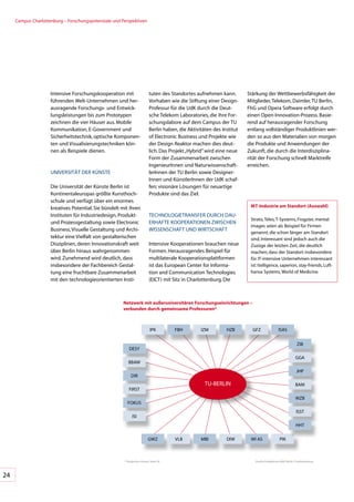 Campus	Charlottenburg	–	Forschungs	 otenziale	und	Perspektiven
                                       p




                     Intensive	Forschungskooperation	mit	                   tuten	des	Standortes	aufnehmen	kann.	         Stärkung	der	Wettbewerbsfähigkeit	der	
                     führenden	Welt-Unternehmen	und	her-                    Vorhaben	wie	die	Stiftung	einer	Design-       Mitglieder,	Telekom,	Daimler,	TU	Berlin,	
                     ausragende	Forschungs-	und	Entwick-                    Professur	für	die	UdK	durch	die	Deut-         FhG	und	Opera	Software	erfolgt	durch	
                     lungsleistungen	bis	zum	Prototypen	                    sche	Telekom	Laboratories,	die	ihre	For-      einen	Open-Innovation-Prozess.	Basie-
                     zeichnen	die	vier	Häuser	aus.	Mobile	                  schungslabore	auf	dem	Campus	der	TU	          rend	auf	herausragender	Forschung	
                     Kommunikation,	E-Government	und	                       Berlin	haben,	die	Aktivitäten	des	Institut	   entlang	vollständiger	Produktlinien	wer-
                     Sicherheitstechnik,	optische	Komponen-                 of	Electronic	Business	und	Projekte	wie	      den	so	aus	den	Materialien	von	morgen	
                     ten	und	Visualisierungstechniken	kön-                  der	Design	Reaktor	machen	dies	deut-          die	Produkte	und	Anwendungen	der	
                     nen	als	Beispiele	dienen.                              lich.	Das	Projekt	„Hybrid”	wird	eine	neue	    Zukunft,	die	durch	die	Interdisziplina-
                                                                            Form	der	Zusammenarbeit	zwischen	             rität	der	Forschung	schnell	Marktreife	
                                                                            IngenieurInnen	und	Naturwissenschaft-         erreichen.
                     UNIVERSITÄT	DER	KÜNSTE                                 lerInnen	der	TU	Berlin	sowie	Designer-
                                                                            Innen	und	KünstlerInnen	der	UdK	schaf-
                     Die	Universität	der	Künste	Berlin	ist	                 fen;	visionäre	Lösungen	für	neuartige	
                     Kontinentaleuropas	größte	Kunsthoch-                   Produkte	sind	das	Ziel.
                     schule	und	verfügt	über	ein	enormes	
                     kreatives	Potential.	Sie	bündelt	mit	ihren	                                                           IKT-Industrie am Standort (Auswahl)
                     Instituten	für	Industriedesign,	Produkt-	              TECHNOLOGIETRANSFER	DURCH	DAU-
                                                                                                                           Strato,	Teles,	T-Systems,	Frogster,	mental	
                     und	Prozessgestaltung	sowie	Electronic	                ERHAFTE	KOOPERATIONEN	ZWISCHEN	
                                                                                                                           images	seien	als	Beispiel	für	Firmen	
                     Business,	Visuelle	Gestaltung	und	Archi-               WISSENSCHAFT	UND	WIRTSCHAFT
                                                                                                                           genannt,	die	schon	länger	am	Standort	
                     tektur	eine	Vielfalt	von	gestalterischen	                                                             sind.	Interessant	sind	jedoch	auch	die	
                     Disziplinen,	deren	Innovationskraft	weit	              Intensive	Kooperationen	brauchen	neue	         Zuzüge	der	letzten	Zeit,	die	deutlich	
                     über	Berlin	hinaus	wahrgenommen	                       Formen.	Herausragendes	Beispiel	für	           machen,	dass	der	Standort	insbesondere	
                     wird.	Zunehmend	wird	deutlich,	dass	                   multilaterale	Kooperationsplattformen	         für	IT-intensive	Unternehmen	interessant	
                     insbesondere	der	Fachbereich	Gestal-                   ist	das	European	Center	for	Informa-           ist:	Itelligence,	saperion,	stay-friends,	Luft-
                     tung	eine	fruchtbare	Zusammenarbeit	                   tion	and	Communication	Technologies	           hansa	Systems,	World	of	Medicine.
                     mit	den	technologieorientierten	Insti-                 (EICT)	mit	Sitz	in	Charlottenburg.	Die	



                                                       netzwerk mit außeruniversitären Forschungseinrichtungen –
                                                       verbunden durch gemeinsame professuren*



                                                                            IPK         FBH         IZM          HZB        GFZ                ISAS


                                                                                                                                                              ZIB
                                                           DESy
                                                                                                                                                            GGA
                                                           BBAW
                                                                                                                                                             JHP
                                                             DIR
                                                                                                      TU-BERLIN                                             BAM
                                                           FIRST
                                                                                                                                                            WZB
                                                          FOKUS
                                                                                                                                                             ISST
                                                              ISI
                                                                                                                                                             HHT

                                                                           GWZ          VLB         MBI          DIW       WI	AS                PIK



                                                        *	Vergleiche	Glossar	Seite	28                                        Quelle:	Projektbüro	NAV!	Berlin	Charlottenburg




24
 