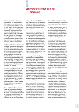 Schwerpunkte	der	Berliner		
                                              IT-Forschung


In	Berlin,	wo	einst	die	technischen	          heitlichen	Bürgerservice-Telefonnum-        Wissenschaftler	an	den	Kommunikati-
Grundlagen	für	das	Fernsehen	(Paul	           mer	115	wahr.	Auch	für	das	Land	Berlin	     onslösungen	für	das	Jahr	2050,	wie	Tele-
Nipkow)	und	den	Computer	(Konrad	             wirkt	das	Institut	an	der	Umstellung	       präsenz-	und	holografischen	Systemen.	
Zuse)	gelegt	wurden,	wird	auch	heute	         von		mehr	als	90	zentralen	Verwaltungs-
mit	einer	Vielzahl	von	Forschungs-	und	       prozessen	auf	Anforderungen	des	„E-         Die	Junior-Professorin	Gesche	Joost	lei-
Entwicklungsprojekten	der	Weg	für	die	        Government“	mit.	                           tet	an	den	T-Labs	das	Design	Research	
Informations-	und	Kommunikations-                                                         Lab,	das	sich	mit	der	Frage	auseinan-
techniken	der	Zukunft	bereitet.		Der	         Von	weitreichender	Bedeutung	sind	          dersetzt,	welche	Rolle	dem	Design	als	
Vorteil	von	Deutschlands	größtem	Wis-         auch	Beiträge	der	Berliner	Forschung	       Schnittstelle	zwischen	öffentlichen	Räu-
senschaftsstandort:	Die	Grundlagen-           im	Bereich	technischer	Standards.	So	       men	und	der	Informations-	und	Kom-
forschung	der	Universitäten	und	For-          hat	Professor	Thomas	Wiegand	mit	sei-       munikationstechnologie	zukommt.			
schungsinstitute	trifft	sich	auf	kurzem	      ner	Forschungsgruppe	am	HHI	ein	Ver-
Wege	mit	dem	Anwendungsbedarf	                fahren	zur	Kompression	und	Übertra-         Das	Konrad-Zuse-Zentrum	für	Infor-
innovativer	Hightech-Unternehmen.	            gung	von	Videos	entwickelt.	Der	darauf	     mationstechnik	Berlin	(ZIB)	betreibt	
                                              fußende	Videocodierstandard	H.264/	         als		außeruniversitäre	Forschungsein-
Eine	Reihe	von	Berliner	IT-Unternehmen	       MPEG4-AVC	hat	die	Übertragungsmög-          richtung	des	Landes	Berlin	Forschung	
entstanden	direkt	aus	der	Wissenschaft.	      lichkeiten	bewegter	Bilder	revolutio-       und	Entwicklung	auf	dem	Gebiet	der	
Beispiel	u2t	Photonics,	ein	Spin-off	des	     niert	und	ist	heute	der	weltweite	Stan-     Informationstechnik,	vorzugsweise	in	
Fraunhofer	Heinrich-Hertz-Instituts	für	      dard	für	die	Übertragung	von	Film	und	      anwendungsorientierter	Algorithmi-
Nachrichtentechnik.	Zuerst	entwickel-         Video	in	höchster	Qualität	auf	die	unter-   scher	Mathematik	und	Praktischer	Infor-
ten	die	Gründer	als	Wissenschaftler	am	       schiedlichsten	Endgeräte.	                  matik.	Im	Rahmen	des	Norddeutschen	
HHI	hochbitratige	Photodioden	(40	                                                        Verbundes	für	Hoch-	und	Höchstlei-
Gbit/s)	für	Glasfasersysteme,	bis	sie	sich	   Entwicklungen	im	Bereich	digitale	          stungsrechnen	(HLRN)	betreibt	das	ZIB	
1998	entschlossen,	die	Innovation	künf-       Videoverarbeitung	am	HHI	bildeten	          ein	Hochstleistungsrechnersystem,	das	
tig	professionell	zu	vermarkten.	Heute	       auch	die	Grundlage	für	die	Ausgrün-         zu	den	leistungsfähigsten	in	Deutsch-
hat	u2t	mehr	als	70	Beschäftigte	und	ist	     dung	der	MikroM,	welche	seit	nunmehr	       land	gehört.		In	Praxisprojekten	konnten	
ein	internationaler	Spezialanbieter	von	      zehn	Jahren	mit	über	30	Beschäftigten	      mit	Hilfe	der	mathematischen	Prozesse	
Optik-Komponenten	für	die	nächste	            Technologien	in	innovative	Produkte	        des	ZIB	u.	a.	Fahrpläne	im	öffentlichen	
Generation	des	Internets.	                    für	das	digitale	Kino	überführt.	Die	von	   Nahverkehr	verbessert,	Handynetze	
                                              MikroM	entwickelten	Produkte	fungie-        geplant	und	Hochregallager	optimiert	
Ein	anderes	Erfolgsbeispiel	ist	die	AVM	      ren	dabei	als	Kernkomponente	in	digi-       werden.	
Computersysteme	Vertrieb,	die	1986	           talen	Kinoservern,	welche	zunehmend	
von	vier	Berliner		Studenten	gegründet	       die	bisher	übliche	analoge	Speicherung	     Im	neuen	Bereich	„Green	IT“	–	worunter	
wurde.	AVM	ist	spezialisiert	auf	Verbin-      und	Verbreitung	auf	Filmrollen	ersetzen.	   eine	umweltfreundlichere	Informations-
dungstechnologien	zwischen	Compu-             Maßgeblich	finanziert	wurde	diese	Ent-      technik	verstanden	wird	–	sind	Berliner	
tern	und	Telekommunikationsnetzen,	           wicklung	durch	eine	Beteiligung	der	IBB	    ForscherInnen	aktiv.	So	veranstaltet	das	
wie	ISDN-Karten	oder	der	„Fritz	Card“,	       Beteiligungsgesellschaft	und	durch	den	     Fraunhofer	IZM	seit	dem	Jahr	2000	den	
eine	Kombination	aus	DSL-Modem	und	           Innovationsförderfonds.                     Internationalen	Kongress	„Electronics	
Router.	Im	Jahre	2008	erzielte	AVM	mit	                                                   Goes	Green“,	der	sich	–	zuletzt	2008	
460	Beschäftigten	einen	Umsatz	von	           Auch	in	umgekehrter	Richtung	zeigt	         –	zur	weltweit	größten	Fachtagung	
220	Millionen	Euro.	                          die	Wirtschaft	an	den	Ergebnissen	der	      zum	Thema	Umwelt	in	der	Elektronik	
                                              Berliner	IT-Forschung	hohes	Interes-        entwickelt	hat.	Auf	der	Tagung	treffen	
Ebenso	sind	Berliner	Forschungsinsti-         se	und	erprobt	dazu	neue	Formen	der	        PolitikerInnen,	UmweltexpertInnen	und	
tute	an	der	landesweiten	Gestaltung	          Kooperation	und	des	Wissenstransfers.	      TechnikerInnen	aus	der	ganzen	Welt	
moderner	IT-Infrastrukturen	beteiligt.	       So	hat	die	Deutsche	Telekom	zusam-          zusammen,	darunter	Vertreter	aller	
Mit	seinem	E-Government-Labor	nimmt	          men	mit		der	Technischen	Universität	       bedeutenden	Elektronikfirmen.		Eine	
das	Fraunhofer	Institut	FOKUS	im	Auf-         Berlin		die	„Telekom	Laboratories“	(T-      aktuelle	Studie	der	TU	Berlin	bietet		
trag	der	Bundesregierung	wichtige	            Labs)	gegründet.	In	einem	Forschungs-       erstmals	einen	Überblick	über	Rechen-
Funktionen	bei	der	Einführung	der	ein-        hochhaus	der	Universität	arbeiten	70	       zentren	und	deren	Energieverbrauch	




                                                                                                                                      25
 