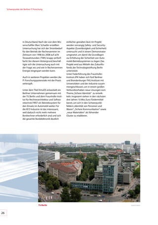 Schwerpunkte	der	Berliner	IT-Forschung




                     in	Deutschland.	Nach	der	von	dem	Wis-     einfacher	gestalten	lässt.	Im	Projekt	
                     senschaftler	Marc	Schaefer	erstellten	    werden	vorrangig	Safety-	und	Security-	
                     Untersuchung	hat	sich	der	Strombedarf	    Aspekte	(Zuverlässigkeit	und	Sicherheit)	
                     für	den	Betrieb	der	Rechenzentren	im	     untersucht	und	in	einem	Demonstrator	
                     Zeitraum	von	1998	bis	2008	auf	acht	      umgesetzt,	um	damit	die	Grundlagen	
                     Terawattstunden	(TWh)	knapp	verfünf-      zur	Erhöhung	der	Sicherheit	von	Auto-
                     facht.	Vor	diesem	Hintergrund	beschäf-    mobil-Betriebssystemen	zu	legen.	Das	
                     tigte	sich	die	Untersuchung	auch	mit	     Projekt	wird	aus	Mitteln	des	Zukunfts-
                     der	Frage,	wo	und	wie	in	Rechenzentren	   fonds	der	Technologiestiftung	Berlin	
                     Energie	eingespart	werden	kann.		         unterstützt.	
                                                               Unter	Federführung	des	Fraunhofer-
                     Auch	in	weiteren	Projekten	werden	die	    Instituts	IPK	haben	sich	fünf	Berliner	
                     IT-Forschungspotenziale	mit	der	Praxis	   und	Brandenburger	FhG-Institute	mit	
                     verknüpft.	                               Universitäten	und	der	Industrie	zusam-
                                                               mengeschlossen,	um	in	einem	großen	
                     Unter	dem	Titel	VirtuOS	entwickelt	ein	   Verbundvorhaben	neue	Lösungen	zum	
                     Berliner	Unternehmen	gemeinsam	mit	       Thema	„Sichere	Identität“		zu	entwik-
                     der	TU	Berlin	und	dem	Fraunhofer-Insti-   keln.	Insgesamt	stehen	in	den	nächsten	
                     tut	für	Rechnerarchitektur	und	Softwa-    drei	Jahren	10	Mio.	Euro	Fördermittel	
                     retechnik	FIRST	ein	Betriebssystem	für	   bereit,	um	sich	in	den	Schwerpunkt-
                     den	Einsatz	im	Automobil	weiter.	Für		    feldern	„Identität	von	Personen	und	
                     die	KFZ-Industrie	ist	das	interessant,	   Waren“,	„Sichere	Kommunikation“	sowie	
                     weil	dadurch	nicht	mehr	mehrere		         „neue	Materialien“	als	führender		
                     Bordrechner	erforderlich	sind	und	sich	   Cluster	zu	etablieren.
                     die	gesamte	Bordelektronik	deutlich	




                                      TU berlin                                                            Quelle:	TU	Berlin




26
 