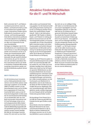 Attraktive	Fördermöglichkeiten		
                                            für	die	IT-	und	TK-Wirtschaft


Berlin	unterstützt	die	IT-	und	Telekom-     zielle,	sondern	auch	beratende	Förde-      das	mehr	als	nur	ein	zufälliger	Erfolg:	
munikationsunternehmen	sowie	die	           rung	gegeben.	Für	die	Kreativwirtschaft	   „Wir	haben	es	innerhalb	kürzester	Zeit	
Medien-	und	Kreativwirtschaft	aus	dem	      steht	analog	das	Kreativ	Coaching	Cen-     auf	unserem	Spezialgebiet	zum	Tech-
In-und	Ausland	durch	gezielte	Förde-        ter	KCC	zur	Verfügung.	Darüber	hinaus	     nologieführer	gebracht,	vor	allem	des-
rungen.	Unternehmen	erhalten	Höchst-        fördern	die	Landesinitiative	„Projekt	     halb,	weil	wir	von	Anfang	auf	das	so	
fördersätze	für	Investitionen	und	For-      Zukunft	–	Berlin	in	der	Informations-      genannte	Pull-Verfahren	gesetzt	haben.	
schungs-	und	Entwicklungsprojekte	          gesellschaft“	F&E-Projekte	im	Medien-,	    Das	erlaubt	den	Passanten	die	aktive	
(FuE).	Berliner	Unternehmen	profitieren	    Kreativ-	und	IT-Bereich.	Im	Auftrag	des	   Auswahl	von	kostenfreien	Inhalten	jeg-
von	Fördermaßnahmen	des	Bundesmi-           Berliner	Senats	kümmert	sich	die	TSB	      licher	Art	per	Keyword	–	ohne	jeglichen	
nisteriums	für	Forschung	und	Bildung,	      Technologiestiftung	Berlin	um	Innovati-    Spam	und	mit	eindeutiger	Identifizie-
vor	allem	von	Programmen	für	die	           onsprojekte,	die	mit	dem	Zukunftsfond	     rung	des	anfragenden	Handys.	Auch	die	
neuen	Bundesländer.	                        Berlin	unterstützt	werden	und	initiiert	   Erstellung	genauer	Bewegungsprofile	
Die	Region	ist	Zielgebiet	2	der	EU-För-     Clusterprojekte	und	fachliche	Netzwer-     ist	möglich	–	zu	100	Prozent	anonym	
dermaßnahmen,	d.	h.	Investitionen	eines	    ke	gemeinsam	mit	Wirtschaft	und	For-       und	mit	der	vollen	Zustimmung	des	
Unternehmens	in	neue	Wirtschaftsgüter	      schung.	Für	die	Beratung	bei	der	Bean-     Endkunden.	Wir	haben	die	Förderung	
werden	mit	Zuschüssen	von	bis	zu	35	        tragung	von	EU-Forschungsprojekten	        zur	Abdeckung	der	Produktentwick-
Prozent	der	Investitionskosten	geför-       stehen	die	EU-Berater	des	Enterprise	      lungskosten	in	Anspruch	genommen“,	
dert.	KMUs	werden	dabei	bevorzugt	          Europe	Network	zur	Verfügung.              so	Lenkewitz.		„Das	Darlehen	hat	es	uns	
behandelt.	Dies	gilt	sowohl	für	Berliner	                                              ermöglicht,	neue	Hard-	und	Software	
Unternehmen	als	auch	für	Unterneh-          Projekte	aus	der	IKT-Branche	spielen	im	   schnell	zur	Marktreife	entwickeln	und	
men,	die	nach	Berlin	expandieren.	Ber-      Innovationsförderprogramm	des	Landes	      anbieten	zu	können.	Gerade	auf	einem	
liner	Unternehmen	können	sich	direkt	       ProFIT	eine	dominierende	Rolle:	Jähr-      Markt	mit	kurzen	Innovationsintervallen	
an	die	Berliner	Förderbank	IBB	wenden,	     lich	werden	für	rund	10	Mio.	Euro	neue	    wie	dem	Telekommunikationssektor	ist	
auswärtige	Unternehmen	werden	von	          Vorhaben	bewilligt.	Damit	stellt	dieser	   das	von	enormer	Bedeutung.“
der	Wirtschaftsförderung	Berlin	Partner	    Sektor	einen	Anteil	von	fast	50	Prozent	
beraten.                                    am	gesamten	Mittelvolumen	aus	dem	
                                            Innovationsförderfonds.	Das	Innovati-
                                                                                          INFORMATIONEN	ÜBER		
                                            onsförderprogramm	unterstützt	sowohl	
                                                                                          FöRDERMöGLICHKEITEN
BREITE	FöRDERKULISSE                        KMU	als	auch	große	Unternehmen,	For-
                                            schungseinrichtungen	und	Hochschu-
                                                                                          Projekt	Zukunft	
Für	die	Gründung	neuer	innovativer	         len	in	allen	Innovationsphasen,	von	der	
                                                                                          www.berlin.de/projektzukunft/service/
und	zur	Stärkung	bestehender	Unter-         Forschung	bis	zum	Markteintritt.	Im	          foerderung
nehmen	wird	eine	Reihe	weiterer	Unter-      Wesentlichen	wird	mit	der	Förderung	
                                                                                          TSB	Technologiestiftung	Berlin	
stützungen	angeboten.	So	hat	die	IBB	       das	Risiko	der	F&E	hinsichtlich	der	per-
                                                                                          www.tsb-berlin.de
2008	ihr	Portfolio	erweitert	um	den	        sonellen	Ressourcen	abgefangen,	aber	
deutschlandweit	ersten	und	mit	30	Mio.	     auch	Sachaufwendungen	oder	Patent-            Investitionsbank	Berlin	
                                                                                          www.ibb.de
Euro	ausgestatteten	VC	Fonds	Krea-          gebühren	werden	anteilig	mitgetragen.	
tivwirtschaft	Berlin	sowie	um	den	VC	       An	einem	Beispiel	soll	die	nachhaltige	       IBB	Beteiligungsgesellschaft	
Fonds	Technologie	Berlin	(52	Mio.	Euro).	   Förderwirkung	beschrieben	werden:	            www.ibb-bet.de
Der	VC	Fond	Kreativwirtschaft	beteiligt	                                                  Technologie	Coaching	Center	der	IBB	
sich	an	bestehenden	oder	neu	nach	          Die	Kreuzberger	Firma	Hiwave	hat	es	          www.tcc-berlin.de
Berlin	kommenden	Unternehmen,	der	          mit	Hilfe	der	Förderung	geschafft,	ihre	      Berlin	Partner		
VC	Fond	Technologie	richtet	sich	an	        Produkte	bei	den	ganz	Großen	zu	plat-         www.berlin-partner.de
technologieorientierte	KMUs.	Beiden	        zieren:		                                     Business	Location	Center	der		
gemeinsam	ist,	dass	die	die	Fonds	ver-      Deutschlands	erstes	fest	installiertes	       Berlin	Partner	GmbH	
waltende	IBB	Beteiligungsgesellschaft	      Bluetooth-Netzwerk	für	den	Event-	            www.businesslocationcenter.de
sich	gewöhnlich	gemeinsam	mit	einem	        und	Entertainmentbereich	in	der	O2	
weiteren	privaten	Investor	beteiligt.	      World	am	Berliner	Ostbahnhof.	Die	
Mit	Hilfe	des	Technologie	Coaching	         40	Hotspots	kommen	von	ihr.	Für	den	
Centers	TCC	wird	nicht	nur	eine	finan-      Geschäftsführer	Laurenz	Lenkewitz	ist	




                                                                                                                                  27
 