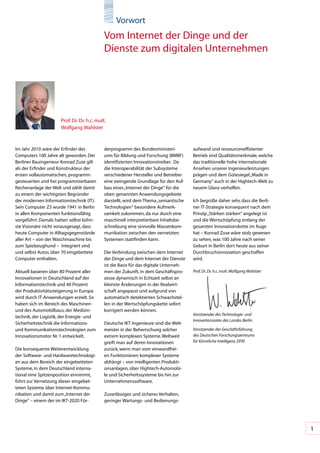 Vorwort
                                             Vom	Internet	der	Dinge	und	der	
                                             Dienste	zum	digitalen	Unternehmen




                      Prof.	Dr.	Dr.	h.c.	mult.	
                      Wolfgang	Wahlster


Im	Jahr	2010	wäre	der	Erfinder	des	          derprogramm	des	Bundesministeri-           aufwand	und	ressourceneffizienter	
Computers	100	Jahre	alt	geworden.	Der	       ums	für	Bildung	und	Forschung	(BMBF)	      Betrieb	sind	Qualitätsmerkmale,	welche	
Berliner	Bauingenieur	Konrad	Zuse	gilt	      identifizierten	Innovationstreiber.		Da	   das	traditionelle	hohe	internationale	
als	der	Erfinder	und	Konstrukteur	der	       die	Interoperabilität	der	Subsysteme	      Ansehen	unserer	Ingenieurleistungen	
ersten	vollautomatischen,	programm-          verschiedener	Hersteller	und	Betreiber	    prägen	und	dem	Gütesiegel	„Made	in	
gesteuerten	und	frei	programmierbaren	       eine	zwingende	Grundlage	für	den	Auf-      Germany“	auch	in	der	Hightech-Welt	zu	
Rechenanlage	der	Welt	und	zählt	damit	       bau	eines	„Internet	der	Dinge“	für	die	    neuem	Glanz	verhelfen.	
zu	einem	der	wichtigsten	Begründer	          oben	genannten	Anwendungsgebiete	
der	modernen	Informationstechnik	(IT).	      darstellt,	wird	dem	Thema	„semantische	    Ich	begrüße	daher	sehr,	dass	die	Berli-
Sein	Computer	Z3	wurde	1941	in	Berlin	       Technologien“	besondere	Aufmerk-           ner	IT-Strategie	konsequent	nach	dem	
in	allen	Komponenten	funktionsfähig	         samkeit	zukommen,	da	nur	durch	eine	       Prinzip	„Stärken	stärken“	angelegt	ist	
vorgeführt.	Damals	hatten	selbst	kühn-       maschinell	interpretierbare	Inhaltsbe-     und	die	Wertschöpfung	entlang	der	
ste	Visionäre	nicht	vorausgesagt,	dass	      schreibung	eine	sinnvolle	Massenkom-       gesamten	Innovationskette	im	Auge	
heute	Computer	in	Alltagsgegenstände	        munikation	zwischen	den	vernetzten	        hat	–	Konrad	Zuse	wäre	stolz	gewesen	
aller	Art	–	von	der	Waschmaschine	bis	       Systemen	stattfinden	kann.	                zu	sehen,	was	100	Jahre	nach	seiner	
zum	Spielzeughund	–		integriert	sind	                                                   Geburt	in	Berlin	dort	heute	aus	seiner	
und	selbst	Autos	über	70	eingebettete	       Die	Verbindung	zwischen	dem	Internet	      Durchbruchsinnovation	geschaffen	
Computer	enthalten.	                         der	Dinge	und	dem	Internet	der	Dienste	    wird.
                                             ist	die	Basis	für	das	digitale	Unterneh-    	
Aktuell	basieren	über	80	Prozent	aller	      men	der	Zukunft,	in	dem	Geschäftspro-      Prof. Dr. Dr. h.c. mult. Wolfgang Wahlster
Innovationen	in	Deutschland	auf	der	         zesse	dynamisch	in	Echtzeit	selbst	an	
Informationstechnik	und	40	Prozent	          kleinste	Änderungen	in	der	Realwirt-
der	Produktivitätssteigerung	in	Europa	      schaft	angepasst	und	aufgrund	von	
wird	durch	IT-Anwendungen	erzielt.	So	       automatisch	detektierten	Schwachstel-
haben	sich	im	Bereich	des	Maschinen-	        len	in	der	Wertschöpfungskette	sofort	
und	des	Automobilbaus,	der	Medizin-          korrigiert	werden	können.
                                                                                        Vorsitzender des Technologie- und
technik,	der	Logistik,	der	Energie-	und	
                                                                                        Innovationsrates des Landes Berlin
Sicherheitstechnik	die	Informations-	        Deutsche	IKT-Ingenieure	sind	die	Welt-
und	Kommunikationstechnologien	zum	          meister	in	der	Beherrschung	solcher	       Vorsitzender der Geschäftsführung
Innovationsmotor	Nr.	1	entwickelt.	          extrem	komplexen	Systeme.	Weltweit	        des Deutschen Forschungszentrums
                                             greift	man	auf	deren	Innovationen	         für Künstliche Intelligenz, DFKI
Die	konsequente	Weiterentwicklung	           zurück,	wenn	man	vom	einwandfrei-
der	Software-	und	Hardwaretechnologi-        en	Funktionieren	komplexer	Systeme	
en	aus	dem	Bereich	der	eingebetteten	        abhängt	–	von	intelligenten	Produkti-
Systeme,	in	dem	Deutschland	interna-         onsanlagen,	über	Hightech-Automobi-
tional	eine	Spitzenposition	einnimmt,	       le	und	Sicherheitssysteme	bis	hin	zur	
führt	zur	Vernetzung	dieser	eingebet-        Unternehmenssoftware.
teten	Systeme	über	Internet-Kommu-
nikation	und	damit	zum	„Internet	der	        Zuverlässiges	und	sicheres	Verhalten,	
Dinge“	–	einem	der	im	IKT-2020	För-          geringer	Wartungs-	und	Bedienungs-




                                                                                                                                     1
 