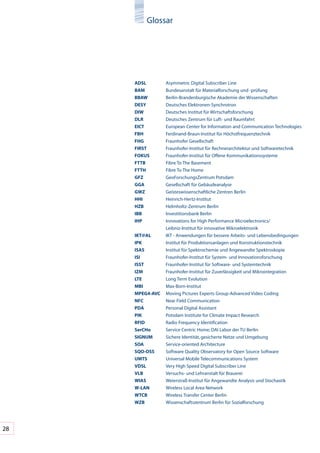 Glossar




     ADSl	        Asymmetric	Digital	Subscriber	Line
     bAM	         Bundesanstalt	für	Materialforschung	und	-prüfung
     bbAW	        Berlin-Brandenburgische	Akademie	der	Wissenschaften
     DeSY	        Deutsches	Elektronen-Synchrotron
     DIW	         Deutsches	Institut	für	Wirtschaftsforschung
     DlR	         Deutsches	Zentrum	für	Luft-	und	Raumfahrt	
     eICT	        European	Center	for	Information	and	Communication	Technologies
     FbH	         Ferdinand-Braun-Institut	für	Höchstfrequenztechnik
     FHG	         Fraunhofer	Gesellschaft
     FIRST	       Fraunhofer-Institut	für	Rechnerarchitektur	und	Softwaretechnik	
     FoKUS	       Fraunhofer-Institut	für	Offene	Kommunikationssysteme
     FTTb	        Fibre	To	The	Basement
     FTTH	        Fibre	To	The	Home
     GFZ	         GeoForschungsZentrum	Potsdam
     GGA	         Gesellschaft	für	Gebäudeanalyse
     GWZ	         Geisteswissenschaftliche	Zentren	Berlin
     HHI	         Heinrich-Hertz-Institut
     HZb	         Helmholtz-Zentrum	Berlin
     Ibb	         Investitionsbank	Berlin
     IHp	         Innovations	for	High	Performance	Microelectronics/	
     	            Leibniz-Institut	für	innovative	Mikroelektronik
     IKT@Al	      IKT	-	Anwendungen	für	bessere	Arbeits-	und	Lebensbedingungen
     IpK	         Institut	für	Produktionsanlagen	und	Konstruktionstechnik
     ISAS	        Institut	für	Spektrochemie	und	Angewandte	Spektroskopie
     ISI	         Fraunhofer-Institut	für	System-	und	Innovationsforschung
     ISST	        Fraunhofer-Institut	für	Software-	und	Systemtechnik	
     IZM	         Fraunhofer-Institut	für	Zuverlässigkeit	und	Mikrointegration
     lTe	         Long	Term	Evolution
     MbI	         Max-Born-Institut	
     MpeG4-AVC	   Moving	Pictures	Experts	Group-Advanced	Video	Coding
     nFC	         Near	Field	Communication
     pDA	         Personal	Digital	Assistant
     pIK	         Potsdam	Institute	for	Climate	Impact	Research
     RFID	        Radio	Frequency	Identification
     SerCHo	      Service	Centric	Home;	DAI	Labor	der	TU	Berlin
     SIGnUM	      Sichere	Identität,	gesicherte	Netze	und	Umgebung
     SoA	         Service-oriented	Architecture
     SQo-oSS	     Software	Quality	Observatory	for	Open	Source	Software
     UMTS	        Universal	Mobile	Telecommunications	System
     VDSl	        Very	High	Speed	Digital	Subscriber	Line
     Vlb	         Versuchs-	und	Lehranstalt	für	Brauerei
     WIAS	        Weierstraß-Institut	für	Angewandte	Analysis	und	Stochastik
     W-lAn	       Wireless	Local	Area	Network
     WTCb	        Wireless	Transfer	Center	Berlin
     WZb	         Wissenschaftszentrum	Berlin	für	Sozialforschung




28
 