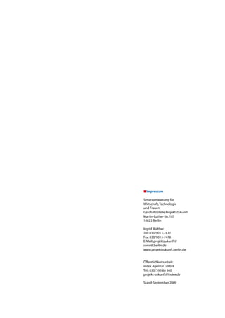 Impressum

Senatsverwaltung	für		
Wirtschaft,	Technologie		
und	Frauen	
Geschäftsstelle	Projekt	Zukunft
Martin-Luther-Str.	105	
10825	Berlin

Ingrid	Walther
Tel.:	030/9013-7477
Fax:	030/9013-7478
E-Mail:	projektzukunft@	
senwtf.berlin.de
www.projektzukunft.berlin.de


öffentlichkeitsarbeit:
index	Agentur	GmbH
Tel.:	030/390	88	300
projekt-zukunft@index.de

Stand:	September	2009
 