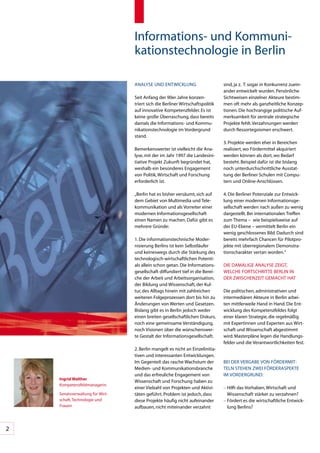 Informations-	und	Kommuni-
                                 kationstechnologie	in	Berlin

                                 ANALySE	UND	ENTWICKLUNG                        sind,	ja	z.		T.	sogar	in	Konkurrenz	zuein-
                                                                                ander	entwickelt	wurden.	Persönliche	
                                 Seit	Anfang	der	90er	Jahre	konzen-             Sichtweisen	einzelner	Akteure	bestim-
                                 triert	sich	die	Berliner	Wirtschaftspolitik	   men	oft	mehr	als	ganzheitliche	Konzep-
                                 auf	innovative	Kompetenzfelder.	Es	ist	        tionen.	Die	hochrangige	politische	Auf-
                                 keine	große	Überraschung,	dass	bereits	        merksamkeit	für	zentrale	strategische	
                                 damals	die	Informations-	und	Kommu-            Projekte	fehlt.	Verzahnungen	werden	
                                 nikationstechnologie	im	Vordergrund	           durch	Ressortegoismen	erschwert.
                                 stand.
                                                                                3.	Projekte	werden	eher	in	Bereichen			
                                 Bemerkenswerter	ist	vielleicht	die	Ana-        realisiert,	wo	Fördermittel	akquiriert	
                                 lyse,	mit	der	im	Jahr	1997	die	Landesini-      werden	können	als	dort,	wo	Bedarf	
                                 tiative	Projekt	Zukunft	begründet	hat,	        besteht.	Beispiel	dafür	ist	die	bislang	
                                 weshalb	ein	besonderes	Engagement	             noch	unterdurchschnittliche	Ausstat-
                                 von	Politik,	Wirtschaft	und	Forschung	         tung	der	Berliner	Schulen	mit	Compu-
                                 erforderlich	ist.	                             tern	und	Online-Anschlüssen.

                                 „Berlin	hat	es	bisher	versäumt,	sich	auf	      4.	Die	Berliner	Potenziale	zur	Entwick-
                                 dem	Gebiet	von	Multimedia	und	Tele-            lung	einer	modernen	Informationsge-
                                 kommunikation	und	als	Vorreiter	einer	         sellschaft	werden	nach	außen	zu	wenig	
                                 modernen	Informationsgesellschaft	             dargestellt.	Bei	internationalen	Treffen	
                                 einen	Namen	zu	machen.	Dafür	gibt	es	          zum	Thema	–		wie	beispielsweise	auf	
                                 mehrere	Gründe:                                der	EU-Ebene	–	vermittelt	Berlin	ein	
                                                                                wenig	geschlossenes	Bild.	Dadurch	sind	
                                 1.	Die	informationstechnische	Moder-           bereits	mehrfach	Chancen	für	Pilotpro-
                                 nisierung	Berlins	ist	kein	Selbstläufer	       jekte	mit	überregionalem	Demonstra-
                                 und	keineswegs	durch	die	Stärkung	des	         tionscharakter	vertan	worden.“
                                 technologisch-wirtschaftlichen	Potenti-
                                 als	allein	schon	getan.	Die	Informations-      DIE	DAMALIGE	ANALySE	ZEIGT,		
                                 gesellschaft	diffundiert	tief	in	die	Berei-    WELCHE	FORTSCHRITTE	BERLIN	IN		
                                 che	der	Arbeit	und	Arbeitsorganisation,	       DER	ZWISCHENZEIT	GEMACHT	HAT
                                 der	Bildung	und	Wissenschaft,	der	Kul-
                                 tur,	des	Alltags	hinein	mit	zahlreichen	       Die	politischen,	administrativen	und	
                                 weiteren	Folgeprozessen	dort	bis	hin	zu	       intermediären	Akteure	in	Berlin	arbei-
                                 Änderungen	von	Werten	und	Gesetzen.	           ten	mittlerweile	Hand	in	Hand.	Die	Ent-
                                 Bislang	gibt	es	in	Berlin	jedoch	weder	        wicklung	des	Kompetenzfeldes	folgt	
                                 einen	breiten	gesellschaftlichen	Diskurs,	     einer	klaren	Strategie,	die	regelmäßig	
                                 noch	eine	gemeinsame	Verständigung,	           mit	Expertinnen	und	Experten	aus	Wirt-
                                 noch	Visionen	über	die	wünschenswer-           schaft	und	Wissenschaft	abgestimmt	
                                 te	Gestalt	der	Informationsgesellschaft.       wird.	Masterpläne	legen	die	Handlungs-
                                                                                felder	und	die	Verantwortlichkeiten	fest.
                                 2.	Berlin	mangelt	es	nicht	an	Einzelinitia-
                                 tiven	und	interessanten	Entwicklungen.	
                                 Im	Gegenteil:	das	rasche	Wachstum	der	         BEI	DER	VERGABE	VON	FöRDERMIT-
                                 Medien-	und	Kommunikationsbranche	             TELN	STEHEN	ZWEI	FöRDERASPEKTE	
                                 und	das	erfreuliche	Engagement	von	            IM	VORDERGRUND:
    Ingrid Walther
                                 Wissenschaft	und	Forschung	haben	zu	
    Kompetenzfeldmanagerin
                                 einer	Vielzahl	von	Projekten	und	Aktivi-       –		 ilft	das	Vorhaben,	Wirtschaft	und	
                                                                                  H
    Senatsverwaltung	für Wirt-   täten	geführt.	Problem	ist	jedoch,	dass	         Wissenschaft	stärker	zu	verzahnen?
    schaft,	Technologie	und	     diese	Projekte	häufig	nicht	aufeinander	       –		 ördert	es	die	wirtschaftliche	Entwick-
                                                                                  F
    Frauen                       aufbauen,	nicht	miteinander	verzahnt	            lung	Berlins?



2
 