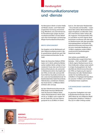 Handlungsfeld

                                             Kommunikationsnetze		
                                             und	-dienste

                                             Als	Metropole	ist	Berlin	in	hohem	Maße	     load	an.		Drei	alternative	Netzbetreiber	
                                             auf	Medien,	Kreativ-	und	IT-Wirtschaft	     –	Arcor,	Versatel	und	HanseNet	–	nutzen	
                                             ausgerichtet.	Forschung	und	Entwick-        dieses	Netz	nahezu	flächendeckend	für	
                                             lung,	öffentliche	und	unternehmensna-       eigene	Angebote	an	Endkunden.	Diese	
                                             he	Dienstleistungen	prägen	das	Kom-         drei	Unternehmen	haben	nahezu	alle	
                                             munikationsverhalten	und	den	Bedarf	        der	insgesamt	144	Hauptverteiler	(HVt)	
                                             nach	einer	hochwertigen	und	leistungs-      im	Land	Berlin	mit	ihren	eigenen	Back-
                                             fähigen	Kommunikationsinfrastruktur.        bonenetzen	erschlossen,	teils	über	eige-
                                                                                         ne	Glasfasertrassen,	teils	über	gemietete	
                                                                                         Leitungskapazitäten.	Auf	diesem	Teil-
                                             BREITES	SERVICEANGEBOT                      nehmeranschlussnetz	wird	heute	ADSL	
                                                                                         mit	einer	maximalen	Bandbreite	von		
                                             Das	Angebot	und	der	Wettbewerb	auf	         16	Mbit/s	angeboten,	wobei	6	Mbit/s	
                                             dem	Telekommunikationsmarkt	in	Ber-         zunehmend	als	Standardangebot	
                                             lin	gewährleisten	aktuell	eine	gute	Tele-   bezeichnet	werden.	
                                             kommunikationsinfrastruktur	für	die	
                                             Stadt:                                      Zwei	weitere,	ausschließlich	auf	
                                                                                         Geschäftskunden	ausgerichtete	Netz-
                                             Neben	der	Deutschen	Telekom	(DTAG)	         betreiber	–	COLT	und	DNS:NET	–	haben	
                                             haben	sich	in	Berlin	zahlreiche	Wettbe-     in	Berlin	eigene	Glasfasertrassen	bis	zu	
                                             werber	etabliert:	Berlin	verfügt	im	Fest-   ihren	Endkunden	verlegt,	nutzen	jedoch	
                                             netzbereich	heute	über	zwei	Kommuni-        in	einigen	Ausbaugebieten	der	Stadt	
                                             kationsinfrastrukturen,	die	zueinander	     ebenfalls	das	Teilnehmeranschlussnetz	
                                             im	Wettbewerb	stehen:	Das	Kupfernetz	       der	DTAG	zur	Ergänzung	der	eigenen	
                                             der	DTAG,	mit	dem	alle	rund	zwei	Mil-       Infrastruktur.	Von	allen	Netzbetreibern	
                                             lionen	Berliner	Haushalte	erreicht	wer-     werden	für	Geschäftskunden	aus-
                                             den,	sowie	das	Koaxialkabelnetz	der	TV-	    schließlich	im	Projektgeschäft	Bandbrei-
                                             Kabelnetzbetreiber	Kabel	Deutschland,	      ten	zwischen	10	Mbit/s	und	10	Gbit/s	
                                             TeleColumbus	und	kleinerer	Anbieter,	       auf	Glasfasernetzen	angeboten.
                                             das	heute	bereits	1,2	Millionen	Wohn-
                                             einheiten	aktiv	versorgt.
                                                                                         FLÄCHENDECKENDE	FUNKVERSOR-
                                             Auf	dem	Teilnehmeranschlussnetz	der	        GUNG
                                             DTAG	findet	intensiver	Wettbewerb	
                                             statt:	Die	Deutsche	Telekom	bietet	         Im	gesamten	Stadtgebiet	sind	mobi-
                                             nahezu	flächendeckend	in	Berlin	ADSL	       le	Breitbandanwendungen	über	die	
                                             mit	bis	zu	16	Mbit/s	und	in	weiten	Tei-     UMTS-Netze	der	vier	etablierten	Mobil-
                                             len	der	Stadt	VDSL	mit	einer	Übertra-       funkbetreiber	(Vodafone,	T-Mobile,	E-
                                             gungsrate	bis	zu	50	Mbit/s	im	Down-         Plus,	O2)	im	vollen	Umfang	nutzbar.	




    KonTAKT:
    Michael pemp
    Senatsverwaltung	für	Wirtschaft,	Technologie	
    und	Frauen

    michael.pemp@senwtf.berlin.de




4
 