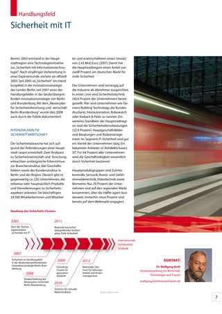 Handlungsfeld

Sicherheit	mit	IT


Bereits	2002	entstand	in	der	Haupt-                   ter	und	erwirtschafteten	einen	Umsatz	
stadtregion	eine	Technologieinitiative	               von	2.43	Mrd.	Euro	(2007).	Damit	hat	
zur	„Sicherheit	mit	Informationstechno-               die	Hauptstadtregion	einen	Anteil	von	
logie“.	Nach	einjähriger	Vorbereitung	in	             zwölf	Prozent	am	deutschen	Markt	für	
einer	Expertenrunde	startete	sie	offiziell	           zivile	Sicherheit.
2003.	Seit	2005	ist	„Sicherheit“	ein	Hand-
lungsfeld	in	der	Innovationsstrategie	                Die	Unternehmen	sind	vorrangig	auf	
des	Landes	Berlin,	seit	2007	eines	der	               die	Industrie	als	Abnehmer	ausgerichtet.	
Handlungsfelder	in	der	länderübergrei-                In	erster	Linie	wird	Sicherheitstechnik	
fenden	Innovationsstrategie	von	Berlin	               (40,6	Prozent	der	Unternehmen)	bereit-
und	Brandenburg.	Mit	dem	„Masterplan	                 gestellt.	Hier	sind	Unternehmen	wie	Sie-
für	Sicherheitsforschung	und	-wirtschaft	             mens	Building	Technology,	die	Bundes-
Berlin-Brandenburg“	wurde	dies	2008	                  druckerei,	Interautomation,	Robowatch	
auch	durch	die	Politik	dokumentiert.	                 oder	Kieback	&	Peter	zu	nennen.	Ein	
                                                      weiteres	Standbein	der	Hauptstadtregi-
                                                      on	sind	die	Sicherheitsdienstleistungen	
POTENZIALANALySE	                                     (32,9	Prozent).	Hauptgeschäftsfelder	
SICHERHEITSWIRTSCHAFT                                 sind	Beratungen	und	Risikomanage-
                                                      ment.	Im	Segment	IT-Sicherheit	sind	gut	
Die	Sicherheitsbranche	hat	sich	auf-                  ein	Viertel	der	Unternehmen	tätig.	Ein	
grund	der	Anforderungen	einer	Haupt-                  bekannter	Anbieter	ist	Rohde&Schwarz	
stadt	rasant	entwickelt.	Zwei	Analysen	               SIT.	Für	64	Prozent	aller	Unternehmen	
zu	Sicherheitswirtschaft	und	-forschung	              wird	die	Geschäftstätigkeit	wesentlich	
erbrachten	umfangreiche	Erkenntnisse	                 durch	Sicherheit	bestimmt.	
zur	Branchenstruktur,	den	Geschäfts-
feldern	sowie	der	Kundenstruktur	in	                  Hauptproduktgruppen	sind	Zutritts-
Berlin	und	der	Region.	Danach	gibt	es	                kontrolle,	Sensorik,	Brand-	und	Gefah-
gegenwärtig	ca.	220	Unternehmen,	die	                 renmeldetechnik,	Videotechnik	sowie	
teilweise	oder	hauptsächlich	Produkte	                Biometrie.	Nur	29	Prozent	der	Unter-
und	Dienstleistungen	zu	Sicherheits-                  nehmen	sind	auf	den	regionalen	Markt	
aspekten	anbieten.	Sie	beschäftigen	                  konzentriert,	über	die	Hälfte	agiert	bun-
24.500	Mitarbeiterinnen	und	Mitarbei-                 desweit,	immerhin	neun	Prozent	sind	
                                                      bereits	auf	dem	Weltmarkt	engagiert.

Roadmap des Sicherheits-Clusters


2003                                  2011
Start	der	Techno-                     Regional	hochschul-
logie	nitiative		
     i                                übergreifender	Studien-
„Sicherheit	mit	IT“                   gang	Zivile	Sicherheit

                                                                                                      Inter	 ationale	
                                                                                                           n
                                                                                                      Sichtbarkeit
                                                                                                      SIGNUM
  2007
Sicherheit	ist	Handlungsfeld	           2009                                                                                                KonTAKT:
in	der	länderübergreifendenden	
                                                                2012
Innovationsstrategie	Berlin-Bran-                                                                                                    Dr. Wolfgang both
                                        Gründung	               Nationales	Zen-
denburg
                                        Cluster-Or-             trum	für	Störungs-,	                                     Senatsverwaltung	für	Wirtschaft,	
              2008                      ganisation	             Notfall	und	Krisen-
                                                                                                                                Technologie	und	Frauen
                                        SIGNUM                  management
            Verabschiedung	des	
            Masterplans	Sicherheit	                                                                                      wolfgang.both@senwtf.berlin.de
            Berlin-Brandenburg
                                      2010
                                      Zentrum	für	virtuelle	
                                      Rekonstruktion                            Quelle:	Projekt	Zukunft


                                                                                                                                                             7
 