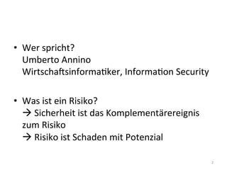 •  Wer	
  spricht?	
  
Umberto	
  Annino	
  
WirtschaCsinformaEker,	
  InformaEon	
  Security	
  
•  Was	
  ist	
  ein	
  Risiko?	
  
!	
  Sicherheit	
  ist	
  das	
  Komplementärereignis	
  
zum	
  Risiko	
  
!	
  Risiko	
  ist	
  Schaden	
  mit	
  Potenzial	
  
2	
  
 