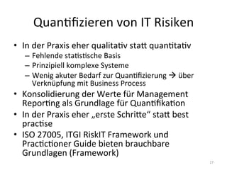 QuanEﬁzieren	
  von	
  IT	
  Risiken	
  
•  In	
  der	
  Praxis	
  eher	
  qualitaEv	
  stac	
  quanEtaEv	
  
–  Fehlende	
  staEsEsche	
  Basis	
  
–  Prinzipiell	
  komplexe	
  Systeme	
  
–  Wenig	
  akuter	
  Bedarf	
  zur	
  QuanEﬁzierung	
  !	
  über	
  
Verknüpfung	
  mit	
  Business	
  Process	
  
•  Konsolidierung	
  der	
  Werte	
  für	
  Management	
  
ReporEng	
  als	
  Grundlage	
  für	
  QuanEﬁkaEon	
  
•  In	
  der	
  Praxis	
  eher	
  „erste	
  Schrice“	
  stac	
  best	
  
pracEse	
  
•  ISO	
  27005,	
  ITGI	
  RiskIT	
  Framework	
  und	
  
PracEcEoner	
  Guide	
  bieten	
  brauchbare	
  
Grundlagen	
  (Framework)	
  
27	
  
 