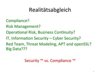 Realitätsabgleich	
  
Compliance?	
  
Risk	
  Management?	
  
OperaEonal	
  Risk,	
  Business	
  ConEnuity?	
  
IT,	
  InformaEon	
  Security	
  –	
  Cyber	
  Security?	
  
Red	
  Team,	
  Threat	
  Modeling,	
  APT	
  and	
  openSSL?	
  
Big	
  Data???	
  
	
  
Security	
  ™	
  vs.	
  Compliance	
  ™	
  
4	
  
 