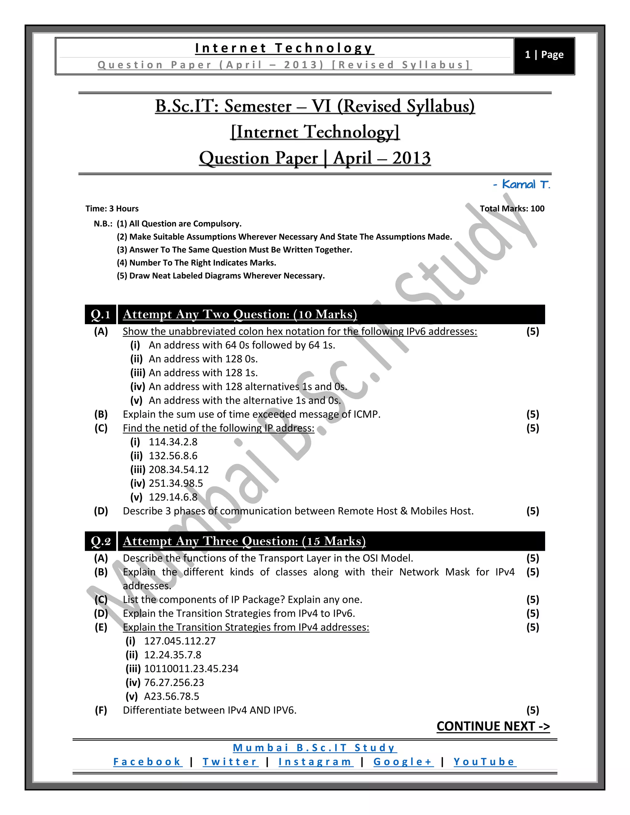 I n t e r n e t T e c h n o l o g y
Q u e s t i o n P a p e r ( A p r i l – 2 0 1 3 ) [ R e v i s e d S y l l a b u s ]
1 | Page
M u m b a i B . S c . I T S t u d y
F a c e b o o k | T w i t t e r | I n s t a g r a m | G o o g l e + | Y o u T u b e
– Kamal T.
Time: 3 Hours Total Marks: 100
N.B.: (1) All Question are Compulsory.
(2) Make Suitable Assumptions Wherever Necessary And State The Assumptions Made.
(3) Answer To The Same Question Must Be Written Together.
(4) Number To The Right Indicates Marks.
(5) Draw Neat Labeled Diagrams Wherever Necessary.
Q.1 Attempt Any Two Question: (10 Marks)
(A) Show the unabbreviated colon hex notation for the following IPv6 addresses:
(i) An address with 64 0s followed by 64 1s.
(ii) An address with 128 0s.
(iii) An address with 128 1s.
(iv) An address with 128 alternatives 1s and 0s.
(v) An address with the alternative 1s and 0s.
(5)
(B) Explain the sum use of time exceeded message of ICMP. (5)
(C) Find the netid of the following IP address:
(i) 114.34.2.8
(ii) 132.56.8.6
(iii) 208.34.54.12
(iv) 251.34.98.5
(v) 129.14.6.8
(5)
(D) Describe 3 phases of communication between Remote Host & Mobiles Host. (5)
Q.2 Attempt Any Three Question: (15 Marks)
(A) Describe the functions of the Transport Layer in the OSI Model. (5)
(B) Explain the different kinds of classes along with their Network Mask for IPv4
addresses.
(5)
(C) List the components of IP Package? Explain any one. (5)
(D) Explain the Transition Strategies from IPv4 to IPv6. (5)
(E) Explain the Transition Strategies from IPv4 addresses:
(i) 127.045.112.27
(ii) 12.24.35.7.8
(iii) 10110011.23.45.234
(iv) 76.27.256.23
(v) A23.56.78.5
(5)
(F) Differentiate between IPv4 AND IPV6. (5)
CONTINUE NEXT ->
 