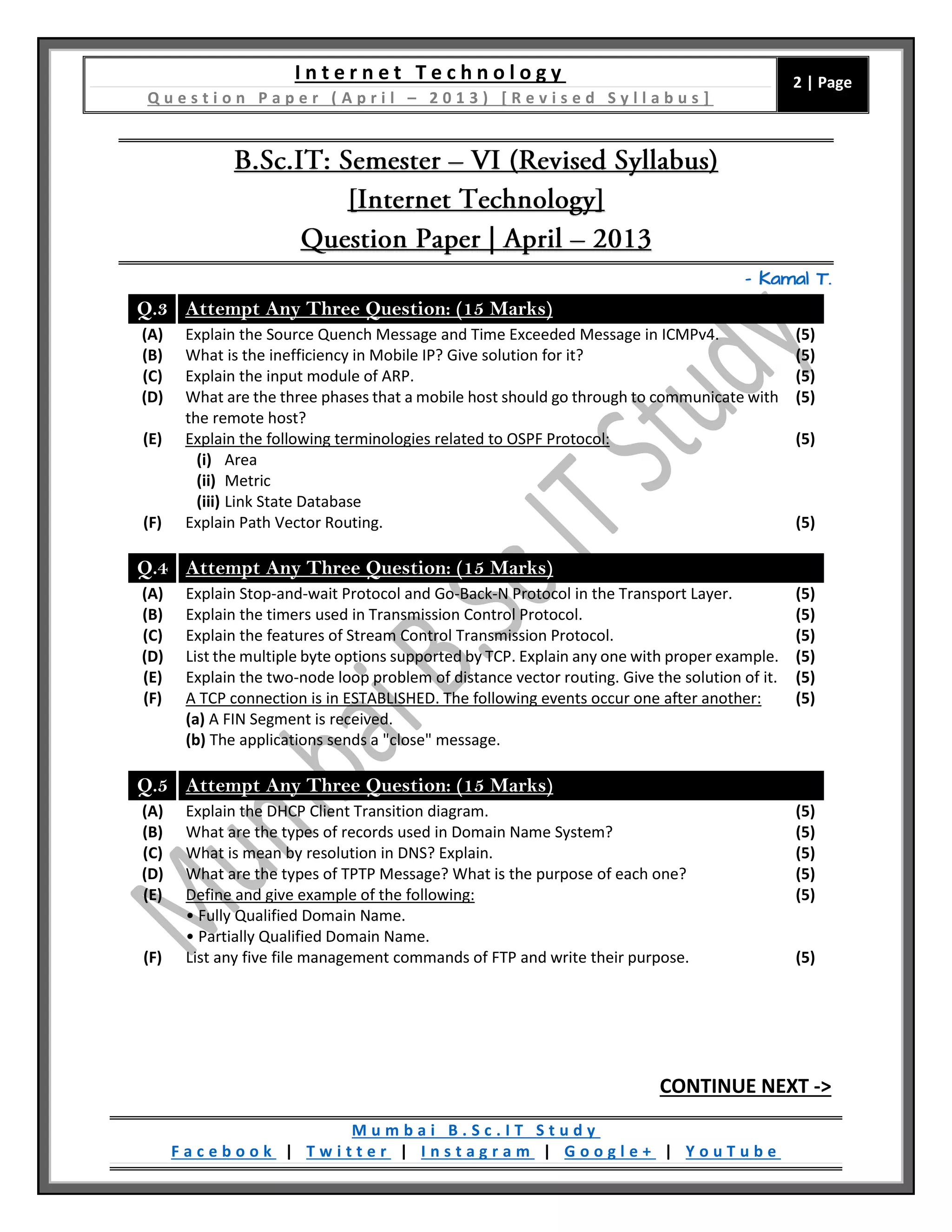 I n t e r n e t T e c h n o l o g y
Q u e s t i o n P a p e r ( A p r i l – 2 0 1 3 ) [ R e v i s e d S y l l a b u s ]
2 | Page
M u m b a i B . S c . I T S t u d y
F a c e b o o k | T w i t t e r | I n s t a g r a m | G o o g l e + | Y o u T u b e
– Kamal T.
Q.3 Attempt Any Three Question: (15 Marks)
(A) Explain the Source Quench Message and Time Exceeded Message in ICMPv4. (5)
(B) What is the inefficiency in Mobile IP? Give solution for it? (5)
(C) Explain the input module of ARP. (5)
(D) What are the three phases that a mobile host should go through to communicate with
the remote host?
(5)
(E) Explain the following terminologies related to OSPF Protocol:
(i) Area
(ii) Metric
(iii) Link State Database
(5)
(F) Explain Path Vector Routing. (5)
Q.4 Attempt Any Three Question: (15 Marks)
(A) Explain Stop-and-wait Protocol and Go-Back-N Protocol in the Transport Layer. (5)
(B) Explain the timers used in Transmission Control Protocol. (5)
(C) Explain the features of Stream Control Transmission Protocol. (5)
(D) List the multiple byte options supported by TCP. Explain any one with proper example. (5)
(E) Explain the two-node loop problem of distance vector routing. Give the solution of it. (5)
(F) A TCP connection is in ESTABLISHED. The following events occur one after another:
(a) A FIN Segment is received.
(b) The applications sends a "close" message.
(5)
Q.5 Attempt Any Three Question: (15 Marks)
(A) Explain the DHCP Client Transition diagram. (5)
(B) What are the types of records used in Domain Name System? (5)
(C) What is mean by resolution in DNS? Explain. (5)
(D) What are the types of TPTP Message? What is the purpose of each one? (5)
(E) Define and give example of the following:
• Fully Qualified Domain Name.
• Partially Qualified Domain Name.
(5)
(F) List any five file management commands of FTP and write their purpose. (5)
CONTINUE NEXT ->
 
