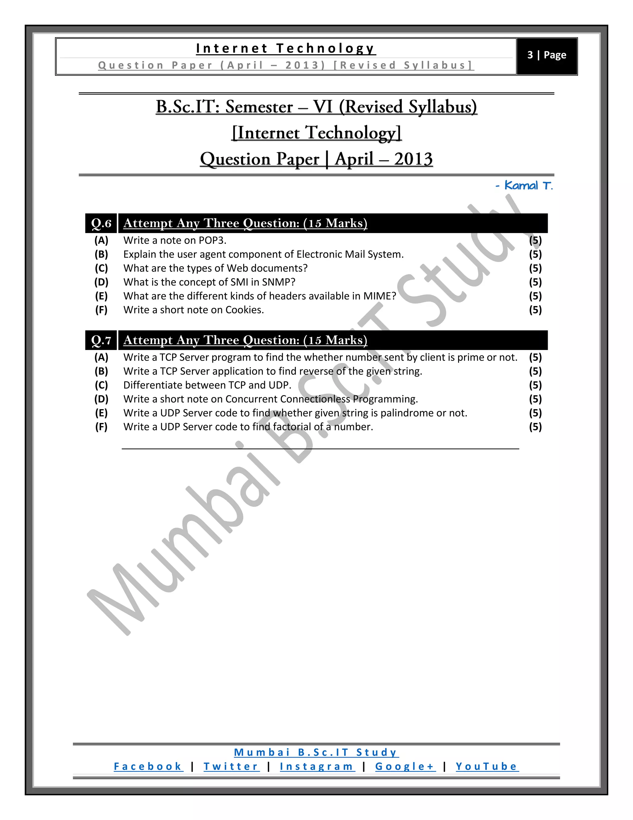 I n t e r n e t T e c h n o l o g y
Q u e s t i o n P a p e r ( A p r i l – 2 0 1 3 ) [ R e v i s e d S y l l a b u s ]
3 | Page
M u m b a i B . S c . I T S t u d y
F a c e b o o k | T w i t t e r | I n s t a g r a m | G o o g l e + | Y o u T u b e
– Kamal T.
Q.6 Attempt Any Three Question: (15 Marks)
(A) Write a note on POP3. (5)
(B) Explain the user agent component of Electronic Mail System. (5)
(C) What are the types of Web documents? (5)
(D) What is the concept of SMI in SNMP? (5)
(E) What are the different kinds of headers available in MIME? (5)
(F) Write a short note on Cookies. (5)
Q.7 Attempt Any Three Question: (15 Marks)
(A) Write a TCP Server program to find the whether number sent by client is prime or not. (5)
(B) Write a TCP Server application to find reverse of the given string. (5)
(C) Differentiate between TCP and UDP. (5)
(D) Write a short note on Concurrent Connectionless Programming. (5)
(E) Write a UDP Server code to find whether given string is palindrome or not. (5)
(F) Write a UDP Server code to find factorial of a number. (5)
 