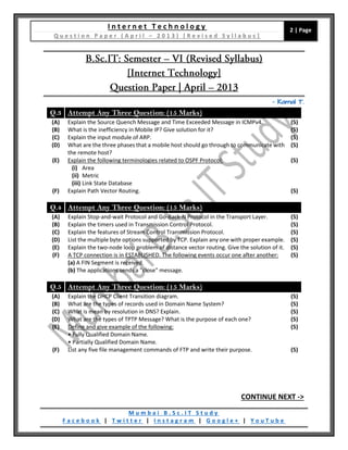 I n t e r n e t T e c h n o l o g y
Q u e s t i o n P a p e r ( A p r i l – 2 0 1 3 ) [ R e v i s e d S y l l a b u s ]
2 | Page
M u m b a i B . S c . I T S t u d y
F a c e b o o k | T w i t t e r | I n s t a g r a m | G o o g l e + | Y o u T u b e
– Kamal T.
Q.3 Attempt Any Three Question: (15 Marks)
(A) Explain the Source Quench Message and Time Exceeded Message in ICMPv4. (5)
(B) What is the inefficiency in Mobile IP? Give solution for it? (5)
(C) Explain the input module of ARP. (5)
(D) What are the three phases that a mobile host should go through to communicate with
the remote host?
(5)
(E) Explain the following terminologies related to OSPF Protocol:
(i) Area
(ii) Metric
(iii) Link State Database
(5)
(F) Explain Path Vector Routing. (5)
Q.4 Attempt Any Three Question: (15 Marks)
(A) Explain Stop-and-wait Protocol and Go-Back-N Protocol in the Transport Layer. (5)
(B) Explain the timers used in Transmission Control Protocol. (5)
(C) Explain the features of Stream Control Transmission Protocol. (5)
(D) List the multiple byte options supported by TCP. Explain any one with proper example. (5)
(E) Explain the two-node loop problem of distance vector routing. Give the solution of it. (5)
(F) A TCP connection is in ESTABLISHED. The following events occur one after another:
(a) A FIN Segment is received.
(b) The applications sends a "close" message.
(5)
Q.5 Attempt Any Three Question: (15 Marks)
(A) Explain the DHCP Client Transition diagram. (5)
(B) What are the types of records used in Domain Name System? (5)
(C) What is mean by resolution in DNS? Explain. (5)
(D) What are the types of TPTP Message? What is the purpose of each one? (5)
(E) Define and give example of the following:
• Fully Qualified Domain Name.
• Partially Qualified Domain Name.
(5)
(F) List any five file management commands of FTP and write their purpose. (5)
CONTINUE NEXT ->
 