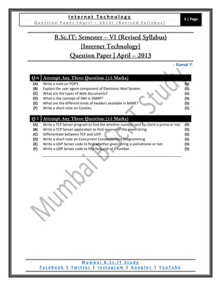 I n t e r n e t T e c h n o l o g y
Q u e s t i o n P a p e r ( A p r i l – 2 0 1 3 ) [ R e v i s e d S y l l a b u s ]
3 | Page
M u m b a i B . S c . I T S t u d y
F a c e b o o k | T w i t t e r | I n s t a g r a m | G o o g l e + | Y o u T u b e
– Kamal T.
Q.6 Attempt Any Three Question: (15 Marks)
(A) Write a note on POP3. (5)
(B) Explain the user agent component of Electronic Mail System. (5)
(C) What are the types of Web documents? (5)
(D) What is the concept of SMI in SNMP? (5)
(E) What are the different kinds of headers available in MIME? (5)
(F) Write a short note on Cookies. (5)
Q.7 Attempt Any Three Question: (15 Marks)
(A) Write a TCP Server program to find the whether number sent by client is prime or not. (5)
(B) Write a TCP Server application to find reverse of the given string. (5)
(C) Differentiate between TCP and UDP. (5)
(D) Write a short note on Concurrent Connectionless Programming. (5)
(E) Write a UDP Server code to find whether given string is palindrome or not. (5)
(F) Write a UDP Server code to find factorial of a number. (5)
 