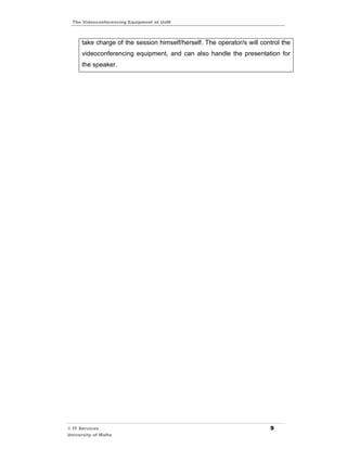 The Videoconferencing Equipment at UoM



      take charge of the session himself/herself. The operator/s will control the
      videoconferencing equipment, and can also handle the presentation for
      the speaker.




© IT Services                                                            9
University of Malta
 