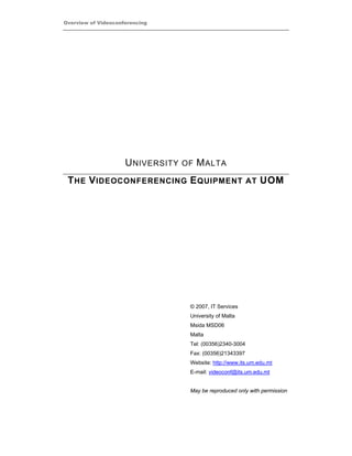 Overview of Videoconferencing




                     U NIVERSITY OF M ALTA
 T HE V IDEOCONFERENCING E QUIPMENT AT UOM




                                  © 2007, IT Services
                                  University of Malta
                                  Msida MSD06
                                  Malta
                                  Tel: (00356)2340-3004
                                  Fax: (00356)21343397
                                  Website: http://www.its.um.edu.mt
                                  E-mail: videoconf@its.um.edu.mt


                                  May be reproduced only with permission
 