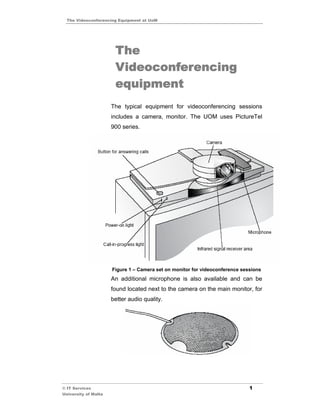 The Videoconferencing Equipment at UoM




                       The
                       Videoconferencing
                       equipment
                      The typical equipment for videoconferencing sessions
                      includes a camera, monitor. The UOM uses PictureTel
                      900 series.




                      Figure 1 – Camera set on monitor for videoconference sessions
                      An additional microphone is also available and can be
                      found located next to the camera on the main monitor, for
                      better audio quality.




© IT Services                                                                 1
University of Malta
 