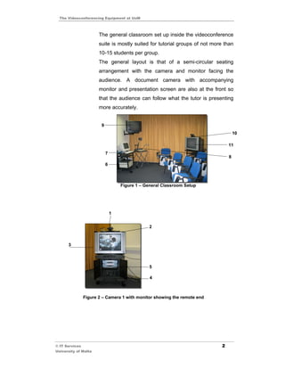 The Videoconferencing Equipment at UoM



                      The general classroom set up inside the videoconference
                      suite is mostly suited for tutorial groups of not more than
                      10-15 students per group.
                      The general layout is that of a semi-circular seating
                      arrangement with the camera and monitor facing the
                      audience. A document camera with accompanying
                      monitor and presentation screen are also at the front so
                      that the audience can follow what the tutor is presenting
                      more accurately.


                       9
                                                                                   10

                                                                               11
                           7
                                                                               8
                           6



                                   Figure 1 – General Classroom Setup




                               1


                                               2



      3




                                               5

                                                4



              Figure 2 – Camera 1 with monitor showing the remote end




© IT Services                                                              2
University of Malta
 